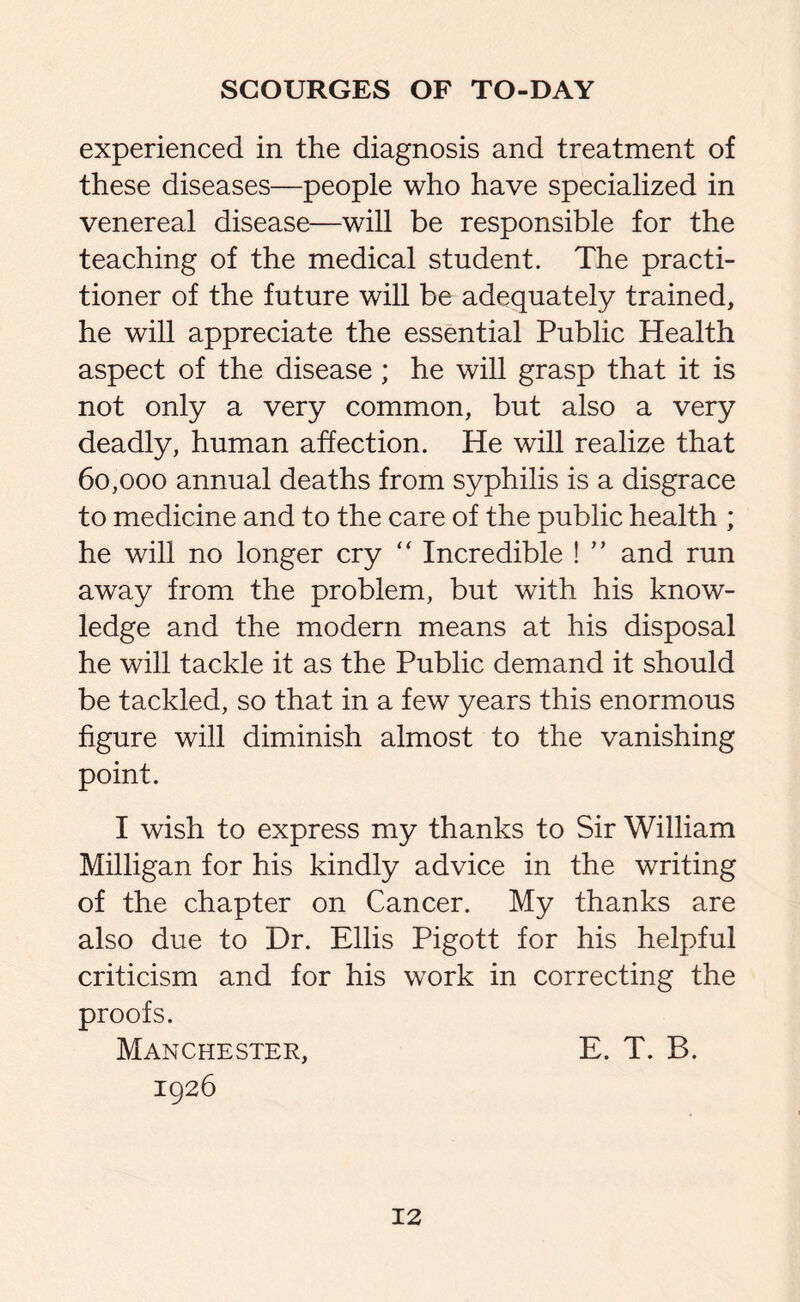 experienced in the diagnosis and treatment of these diseases—people who have specialized in venereal disease—will be responsible for the teaching of the medical student. The practi¬ tioner of the future will be adequately trained, he will appreciate the essential Public Health aspect of the disease ; he will grasp that it is not only a very common, but also a very deadly, human affection. He will realize that 60,000 annual deaths from syphilis is a disgrace to medicine and to the care of the public health ; he will no longer cry “ Incredible ! ” and run away from the problem, but with his know¬ ledge and the modern means at his disposal he will tackle it as the Public demand it should be tackled, so that in a few years this enormous figure will diminish almost to the vanishing point. I wish to express my thanks to Sir William Milligan for his kindly advice in the writing of the chapter on Cancer. My thanks are also due to Dr. Ellis Pigott for his helpful criticism and for his work in correcting the proofs. Manchester, E. T. B. 1926