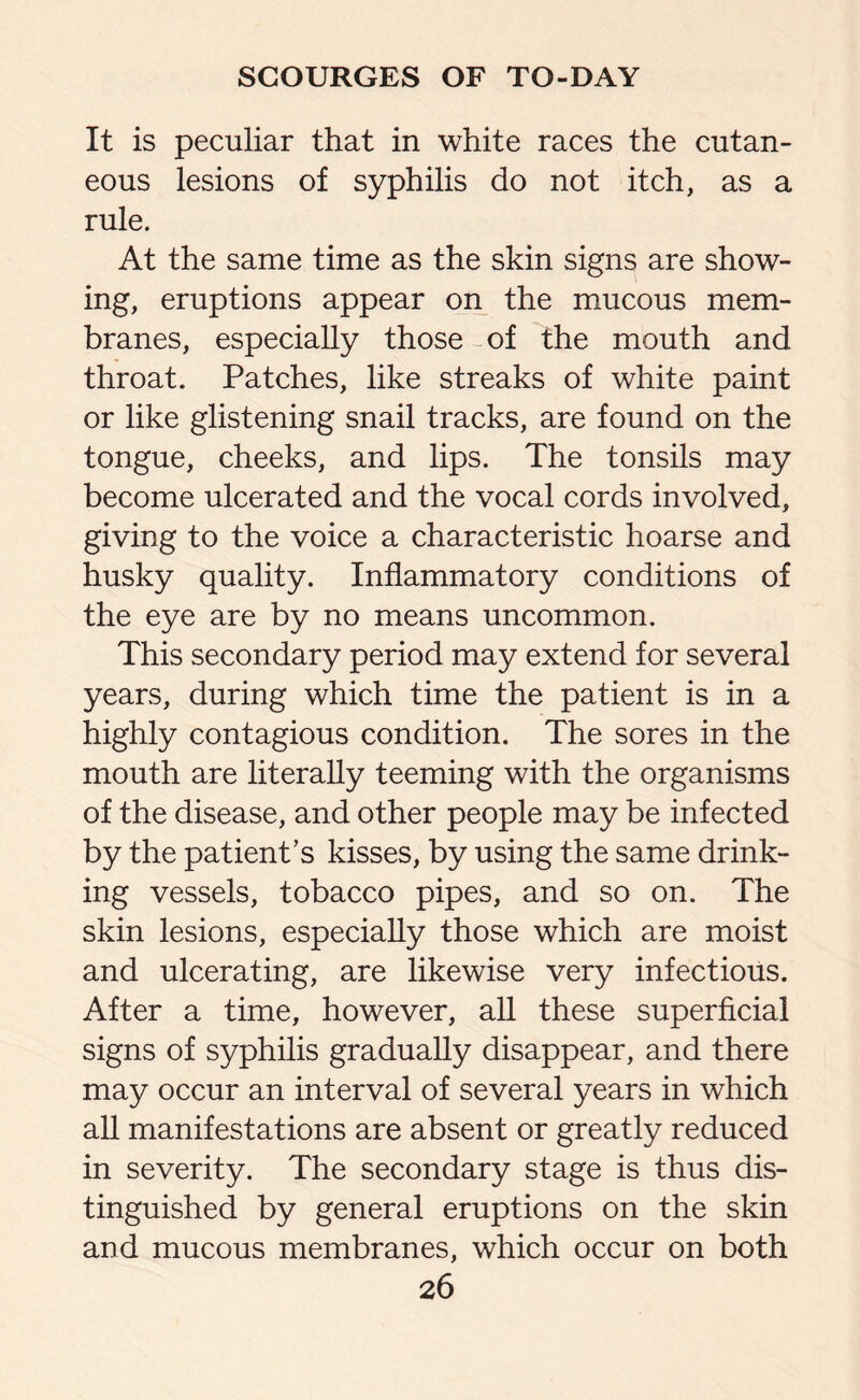 It is peculiar that in white races the cutan¬ eous lesions of syphilis do not itch, as a rule. At the same time as the skin signs are show¬ ing, eruptions appear on the mucous mem¬ branes, especially those of the mouth and throat. Patches, like streaks of white paint or like glistening snail tracks, are found on the tongue, cheeks, and lips. The tonsils may become ulcerated and the vocal cords involved, giving to the voice a characteristic hoarse and husky quality. Inflammatory conditions of the eye are by no means uncommon. This secondary period may extend for several years, during which time the patient is in a highly contagious condition. The sores in the mouth are literally teeming with the organisms of the disease, and other people may be infected by the patient’s kisses, by using the same drink¬ ing vessels, tobacco pipes, and so on. The skin lesions, especially those which are moist and ulcerating, are likewise very infectious. After a time, however, all these superficial signs of syphilis gradually disappear, and there may occur an interval of several years in which all manifestations are absent or greatly reduced in severity. The secondary stage is thus dis¬ tinguished by general eruptions on the skin and mucous membranes, which occur on both