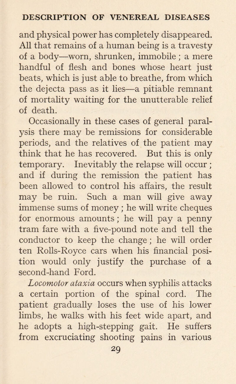 and physical power has completely disappeared. All that remains of a human being is a travesty of a body—worn, shrunken, immobile; a mere handful of flesh and bones whose heart just beats, which is just able to breathe, from which the dejecta pass as it lies—a pitiable remnant of mortality waiting for the unutterable relief of death. Occasionally in these cases of general paral¬ ysis there may be remissions for considerable periods, and the relatives of the patient may think that he has recovered. But this is only temporary. Inevitably the relapse will occur ; and if during the remission the patient has been allowed to control his affairs, the result may be ruin. Such a man will give away immense sums of money ; he will write cheques for enormous amounts ; he will pay a penny tram fare with a five-pound note and tell the conductor to keep the change; he will order ten Rolls-Royce cars when his financial posi¬ tion would only justify the purchase of a second-hand Ford. Locomotor ataxia occurs when syphilis attacks a certain portion of the spinal cord. The patient gradually loses the use of his lower limbs, he walks with his feet wide apart, and he adopts a high-stepping gait. He suffers from excruciating shooting pains in various