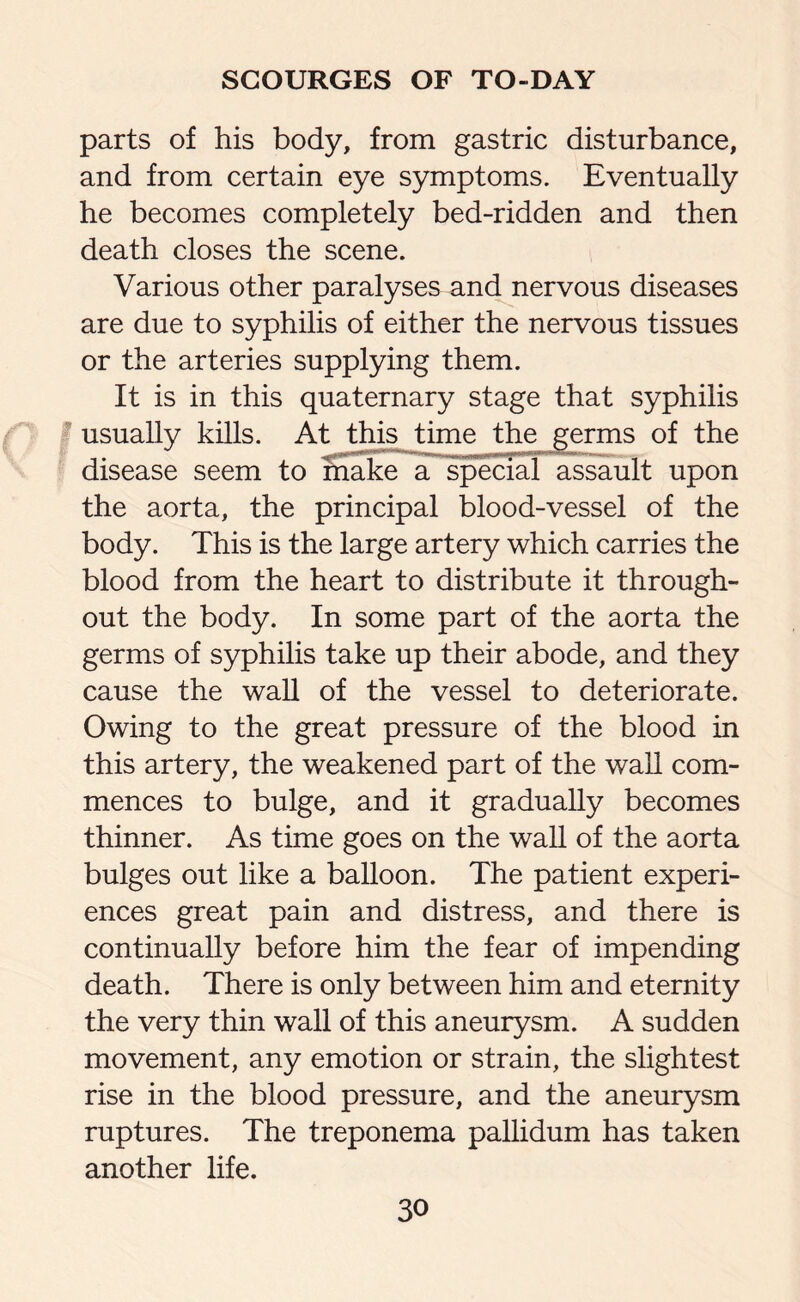 parts of his body, from gastric disturbance, and from certain eye symptoms. Eventually he becomes completely bed-ridden and then death closes the scene. Various other paralyses and nervous diseases are due to syphilis of either the nervous tissues or the arteries supplying them. It is in this quaternary stage that syphilis usually kills. At this time the germs of the disease seem to Sake a special assault upon the aorta, the principal blood-vessel of the body. This is the large artery which carries the blood from the heart to distribute it through¬ out the body. In some part of the aorta the germs of syphilis take up their abode, and they cause the wall of the vessel to deteriorate. Owing to the great pressure of the blood in this artery, the weakened part of the wall com¬ mences to bulge, and it gradually becomes thinner. As time goes on the wall of the aorta bulges out like a balloon. The patient experi¬ ences great pain and distress, and there is continually before him the fear of impending death. There is only between him and eternity the very thin wall of this aneurysm. A sudden movement, any emotion or strain, the slightest rise in the blood pressure, and the aneurysm ruptures. The treponema pallidum has taken another life.