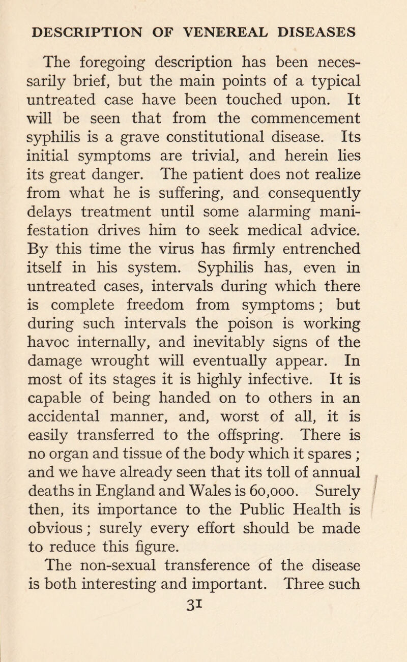 The foregoing description has been neces¬ sarily brief, but the main points of a typical untreated case have been touched upon. It will be seen that from the commencement syphilis is a grave constitutional disease. Its initial symptoms are trivial, and herein lies its great danger. The patient does not realize from what he is suffering, and consequently delays treatment until some alarming mani¬ festation drives him to seek medical advice. By this time the virus has firmly entrenched itself in his system. Syphilis has, even in untreated cases, intervals during which there is complete freedom from symptoms; but during such intervals the poison is working havoc internally, and inevitably signs of the damage wrought will eventually appear. In most of its stages it is highly infective. It is capable of being handed on to others in an accidental manner, and, worst of all, it is easily transferred to the offspring. There is no organ and tissue of the body which it spares; and we have already seen that its toll of annual deaths in England and Wales is 60,000. Surely then, its importance to the Public Health is obvious; surely every effort should be made to reduce this figure. The non-sexual transference of the disease is both interesting and important. Three such