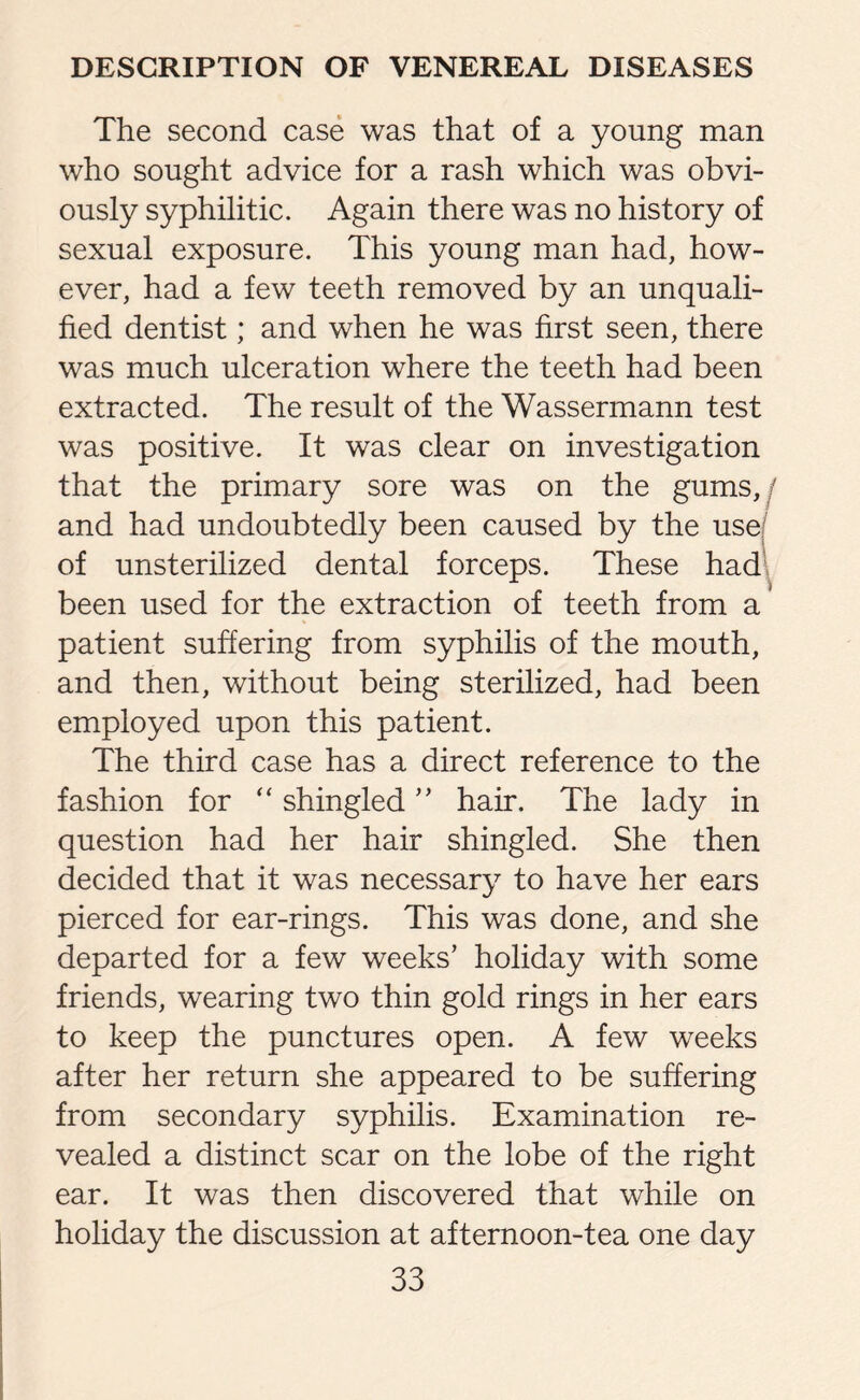 The second case was that of a young man who sought advice for a rash which was obvi¬ ously syphilitic. Again there was no history of sexual exposure. This young man had, how¬ ever, had a few teeth removed by an unquali¬ fied dentist; and when he was first seen, there was much ulceration where the teeth had been extracted. The result of the Wassermann test was positive. It was clear on investigation that the primary sore was on the gums, j and had undoubtedly been caused by the use of unsterilized dental forceps. These had been used for the extraction of teeth from a patient suffering from syphilis of the mouth, and then, without being sterilized, had been employed upon this patient. The third case has a direct reference to the fashion for “ shingled ” hair. The lady in question had her hair shingled. She then decided that it was necessary to have her ears pierced for ear-rings. This was done, and she departed for a few weeks’ holiday with some friends, wearing two thin gold rings in her ears to keep the punctures open. A few weeks after her return she appeared to be suffering from secondary syphilis. Examination re¬ vealed a distinct scar on the lobe of the right ear. It was then discovered that while on holiday the discussion at afternoon-tea one day