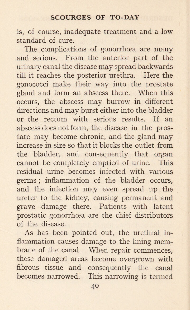 is, of course, inadequate treatment and a low standard of cure. The complications of gonorrhoea are many and serious. From the anterior part of the urinary canal the disease may spread backwards till it reaches the posterior urethra. Here the gonococci make their way into the prostate gland and form an abscess there. When this occurs, the abscess may burrow in different directions and may burst either into the bladder or the rectum with serious results. If an abscess does not form, the disease in the pros¬ tate may become chronic, and the gland may increase in size so that it blocks the outlet from the bladder, and consequently that organ cannot be completely emptied of urine. This residual urine becomes infected with various germs ; inflammation of the bladder occurs, and the infection may even spread up the ureter to the kidney, causing permanent and grave damage there. Patients with latent prostatic gonorrhoea are the chief distributors of the disease. As has been pointed out, the urethral in¬ flammation causes damage to the lining mem¬ brane of the canal. When repair commences, these damaged areas become overgrown with fibrous tissue and consequently the canal becomes narrowed. This narrowing is termed