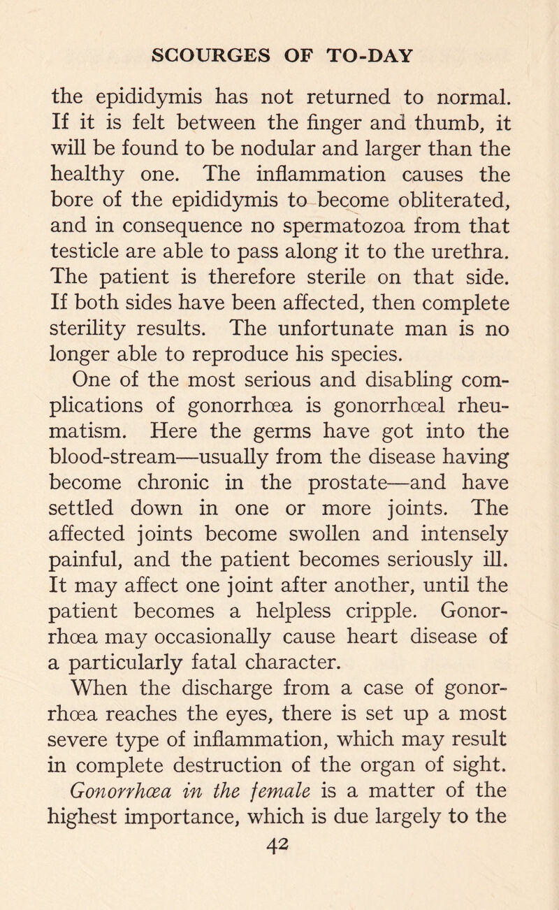 the epididymis has not returned to normal. If it is felt between the finger and thumb, it will be found to be nodular and larger than the healthy one. The inflammation causes the bore of the epididymis to become obliterated, and in consequence no spermatozoa from that testicle are able to pass along it to the urethra. The patient is therefore sterile on that side. If both sides have been affected, then complete sterility results. The unfortunate man is no longer able to reproduce his species. One of the most serious and disabling com¬ plications of gonorrhoea is gonorrhoeal rheu¬ matism. Here the germs have got into the blood-stream—usually from the disease having become chronic in the prostate—and have settled down in one or more joints. The affected joints become swollen and intensely painful, and the patient becomes seriously ill. It may affect one joint after another, until the patient becomes a helpless cripple. Gonor¬ rhoea may occasionally cause heart disease of a particularly fatal character. When the discharge from a case of gonor¬ rhoea reaches the eyes, there is set up a most severe type of inflammation, which may result in complete destruction of the organ of sight. Gonorrhoea in the female is a matter of the highest importance, which is due largely to the