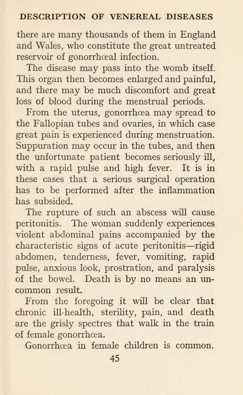 there are many thousands of them in England and Wales, who constitute the great untreated reservoir of gonorrhoeal infection. The disease may pass into the womb itself. This organ then becomes enlarged and painful, and there may be much discomfort and great loss of blood during the menstrual periods. From the uterus, gonorrhoea may spread to the Fallopian tubes and ovaries, in which case great pain is experienced during menstruation. Suppuration may occur in the tubes, and then the unfortunate patient becomes seriously ill, with a rapid pulse and high fever. It is in these cases that a serious surgical operation has to be performed after the inflammation has subsided. The rupture of such an abscess will cause peritonitis. The woman suddenly experiences violent abdominal pains accompanied by the characteristic signs of acute peritonitis—rigid abdomen, tenderness, fever, vomiting, rapid pulse, anxious look, prostration, and paralysis of the bowel. Death is by no means an un¬ common result. From the foregoing it will be clear that chronic ill-health, sterility, pain, and death are the grisly spectres that walk in the train of female gonorrhoea. Gonorrhoea in female children is common.