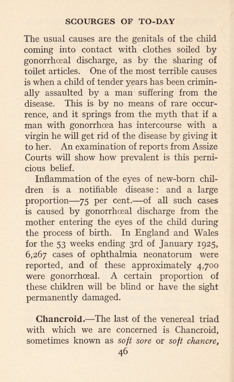 The usual causes are the genitals of the child coming into contact with clothes soiled by gonorrhoeal discharge, as by the sharing of toilet articles. One of the most terrible causes is when a child of tender years has been crimin¬ ally assaulted by a man suffering from the disease. This is by no means of rare occur¬ rence, and it springs from the myth that if a man with gonorrhoea has intercourse with a virgin he will get rid of the disease by giving it to her. An examination of reports from Assize Courts will show how prevalent is this perni¬ cious belief. Inflammation of the eyes of new-born chil¬ dren is a notifiable disease: and a large proportion—75 per cent.—of all such cases is caused by gonorrhoeal discharge from the mother entering the eyes of the child during the process of birth. In England and Wales for the 53 weeks ending 3rd of January 1925, 6,267 cases of ophthalmia neonatorum were reported, and of these approximately 4,700 were gonorrhoeal. A certain proportion of these children will be blind or have the sight permanently damaged. Chancroid.—The last of the venereal triad with which we are concerned is Chancroid, sometimes known as soft sore or soft chancre,