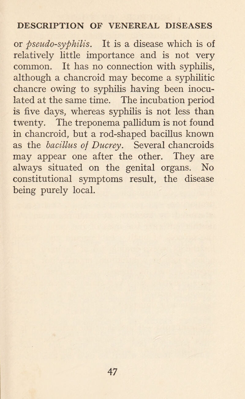 or pseudo-syphilis. It is a disease which is of relatively little importance and is not very common. It has no connection with syphilis, although a chancroid may become a syphilitic chancre owing to syphilis having been inocu¬ lated at the same time. The incubation period is five days, whereas syphilis is not less than twenty. The treponema pallidum is not found in chancroid, but a rod-shaped bacillus known as the bacillus of Ducrey. Several chancroids may appear one after the other. They are always situated on the genital organs. No constitutional symptoms result, the disease being purely local.