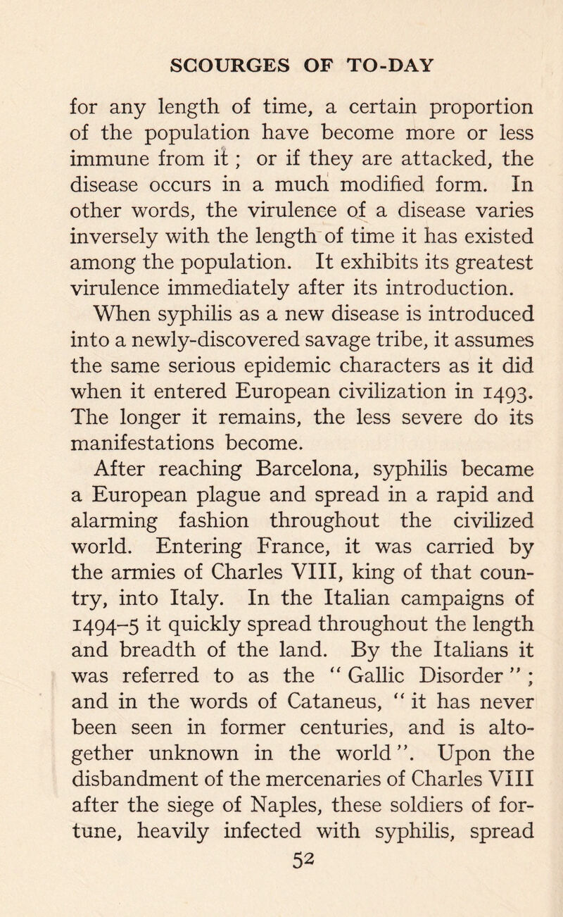 for any length of time, a certain proportion of the population have become more or less immune from it; or if they are attacked, the disease occurs in a much modified form. In other words, the virulence of a disease varies inversely with the length of time it has existed among the population. It exhibits its greatest virulence immediately after its introduction. When syphilis as a new disease is introduced into a newly-discovered savage tribe, it assumes the same serious epidemic characters as it did when it entered European civilization in 1493. The longer it remains, the less severe do its manifestations become. After reaching Barcelona, syphilis became a European plague and spread in a rapid and alarming fashion throughout the civilized world. Entering France, it was carried by the armies of Charles VIII, king of that coun¬ try, into Italy. In the Italian campaigns of 1494-5 it quickly spread throughout the length and breadth of the land. By the Italians it was referred to as the “ Gallic Disorder ” ; and in the words of Cataneus, “ it has never been seen in former centuries, and is alto¬ gether unknown in the world Upon the disbandment of the mercenaries of Charles VIII after the siege of Naples, these soldiers of for¬ tune, heavily infected with syphilis, spread