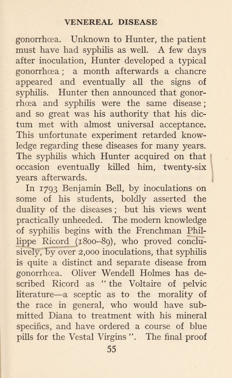 gonorrhoea. Unknown to Hunter, the patient- must have had syphilis as well. A few days after inoculation, Hunter developed a typical gonorrhoea; a month afterwards a chancre appeared and eventually all the signs of syphilis. Hunter then announced that gonor¬ rhoea and syphilis were the same disease ; and so great was his authority that his dic¬ tum met with almost universal acceptance. This unfortunate experiment retarded know¬ ledge regarding these diseases for many years. The syphilis which Hunter acquired on that \ occasion eventually killed him, twenty-six years afterwards. In 1793 Benjamin Bell, by inoculations on some of his students, boldly asserted the duality of the diseases; but his views went practically unheeded. The modern knowledge of syphilis begins with the Frenchman Phil- lippe Ricord (1800-89), who proved conclu¬ sively, by over 2,000 inoculations, that syphilis is quite a distinct and separate disease from gonorrhoea. Oliver Wendell Holmes has de¬ scribed Ricord as “ the Voltaire of pelvic literature—a sceptic as to the morality of the race in general, who would have sub¬ mitted Diana to treatment with his mineral specifics, and have ordered a course of blue pills for the Vestal Virgins ”. The final proof