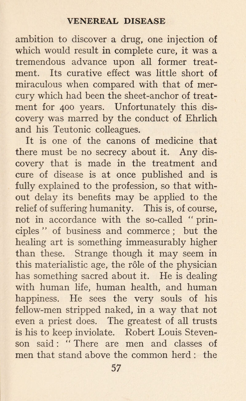 ambition to discover a drug, one injection of which would result in complete cure, it was a tremendous advance upon all former treat¬ ment. Its curative effect was little short of miraculous when compared with that of mer¬ cury which had been the sheet-anchor of treat¬ ment for 400 years. Unfortunately this dis¬ covery was marred by the conduct of Ehrlich and his Teutonic colleagues. It is one of the canons of medicine that there must be no secrecy about it. Any dis¬ covery that is made in the treatment and cure of disease is at once published and is fully explained to the profession, so that with¬ out delay its benefits may be applied to the relief of suffering humanity. This is, of course, not in accordance with the so-called “ prin¬ ciples ” of business and commerce ; but the healing art is something immeasurably higher than these. Strange though it may seem in this materialistic age, the role of the physician has something sacred about it. He is dealing with human life, human health, and human happiness. He sees the very souls of his fellow-men stripped naked, in a way that not even a priest does. The greatest of all trusts is his to keep inviolate. Robert Louis Steven¬ son said: “ There are men and classes of men that stand above the common herd : the