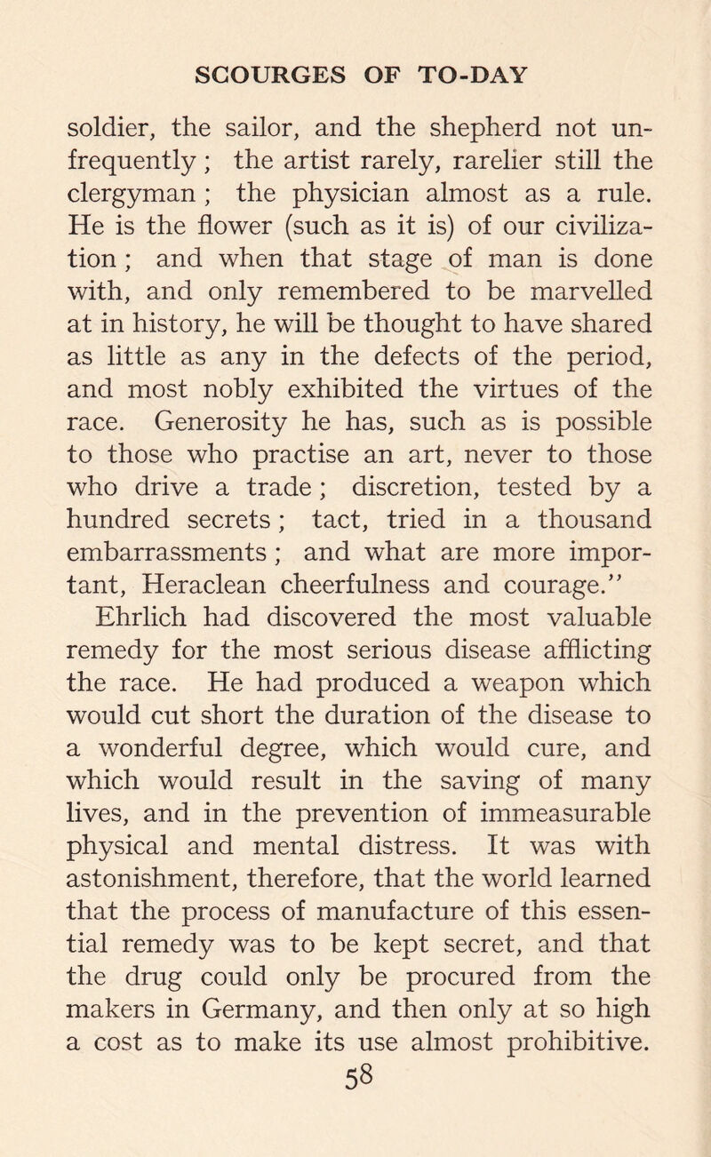 soldier, the sailor, and the shepherd not un- frequently; the artist rarely, rarelier still the clergyman ; the physician almost as a rule. He is the flower (such as it is) of our civiliza¬ tion ; and when that stage of man is done with, and only remembered to be marvelled at in history, he will be thought to have shared as little as any in the defects of the period, and most nobly exhibited the virtues of the race. Generosity he has, such as is possible to those who practise an art, never to those who drive a trade; discretion, tested by a hundred secrets; tact, tried in a thousand embarrassments ; and what are more impor¬ tant, Heraclean cheerfulness and courage.’’ Ehrlich had discovered the most valuable remedy for the most serious disease afflicting the race. He had produced a weapon which would cut short the duration of the disease to a wonderful degree, which would cure, and which would result in the saving of many lives, and in the prevention of immeasurable physical and mental distress. It was with astonishment, therefore, that the world learned that the process of manufacture of this essen¬ tial remedy was to be kept secret, and that the drug could only be procured from the makers in Germany, and then only at so high a cost as to make its use almost prohibitive.