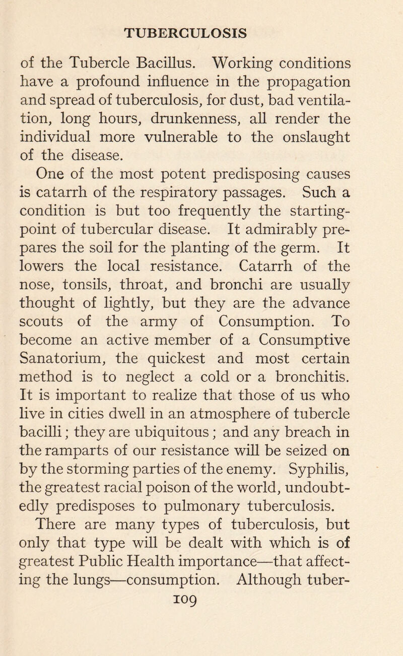 of the Tubercle Bacillus. Working conditions have a profound influence in the propagation and spread of tuberculosis, for dust, bad ventila¬ tion, long hours, drunkenness, all render the individual more vulnerable to the onslaught of the disease. One of the most potent predisposing causes is catarrh of the respiratory passages. Such a condition is but too frequently the starting- point of tubercular disease. It admirably pre¬ pares the soil for the planting of the germ. It lowers the local resistance. Catarrh of the nose, tonsils, throat, and bronchi are usually thought of lightly, but they are the advance scouts of the army of Consumption. To become an active member of a Consumptive Sanatorium, the quickest and most certain method is to neglect a cold or a bronchitis. It is important to realize that those of us who live in cities dwell in an atmosphere of tubercle bacilli; they are ubiquitous; and any breach in the ramparts of our resistance will be seized on by the storming parties of the enemy. Syphilis, the greatest racial poison of the world, undoubt¬ edly predisposes to pulmonary tuberculosis. There are many types of tuberculosis, but only that type will be dealt with which is of greatest Public Health importance—that affect¬ ing the lungs—consumption. Although tuber-