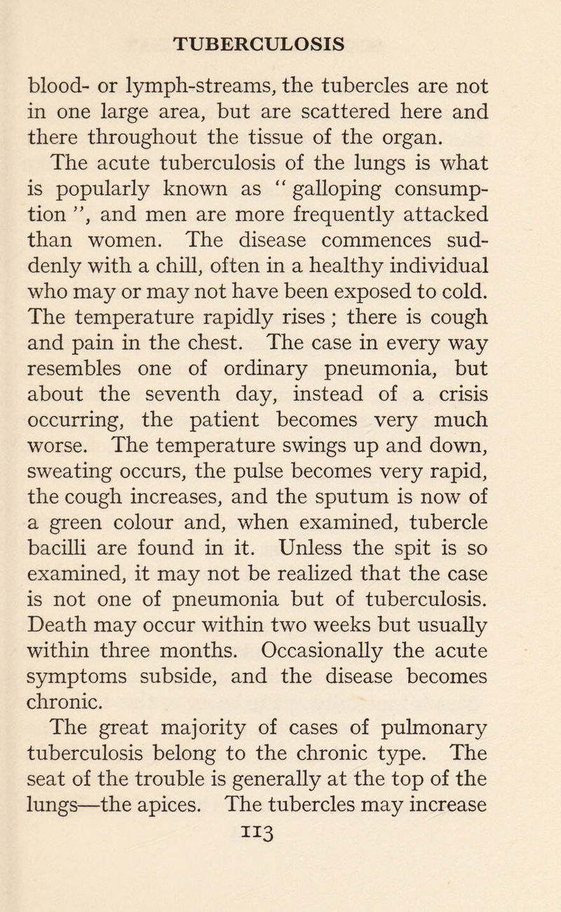 blood- or lymph-streams, the tubercles are not in one large area, but are scattered here and there throughout the tissue of the organ. The acute tuberculosis of the lungs is what is popularly known as “ galloping consump¬ tion ”, and men are more frequently attacked than women. The disease commences sud¬ denly with a chill, often in a healthy individual who may or may not have been exposed to cold. The temperature rapidly rises; there is cough and pain in the chest. The case in every way resembles one of ordinary pneumonia, but about the seventh day, instead of a crisis occurring, the patient becomes very much worse. The temperature swings up and down, sweating occurs, the pulse becomes very rapid, the cough increases, and the sputum is now of a green colour and, when examined, tubercle bacilli are found in it. Unless the spit is so examined, it may not be realized that the case is not one of pneumonia but of tuberculosis. Death may occur within two weeks but usually within three months. Occasionally the acute symptoms subside, and the disease becomes chronic. The great majority of cases of pulmonary tuberculosis belong to the chronic type. The seat of the trouble is generally at the top of the lungs—the apices. The tubercles may increase