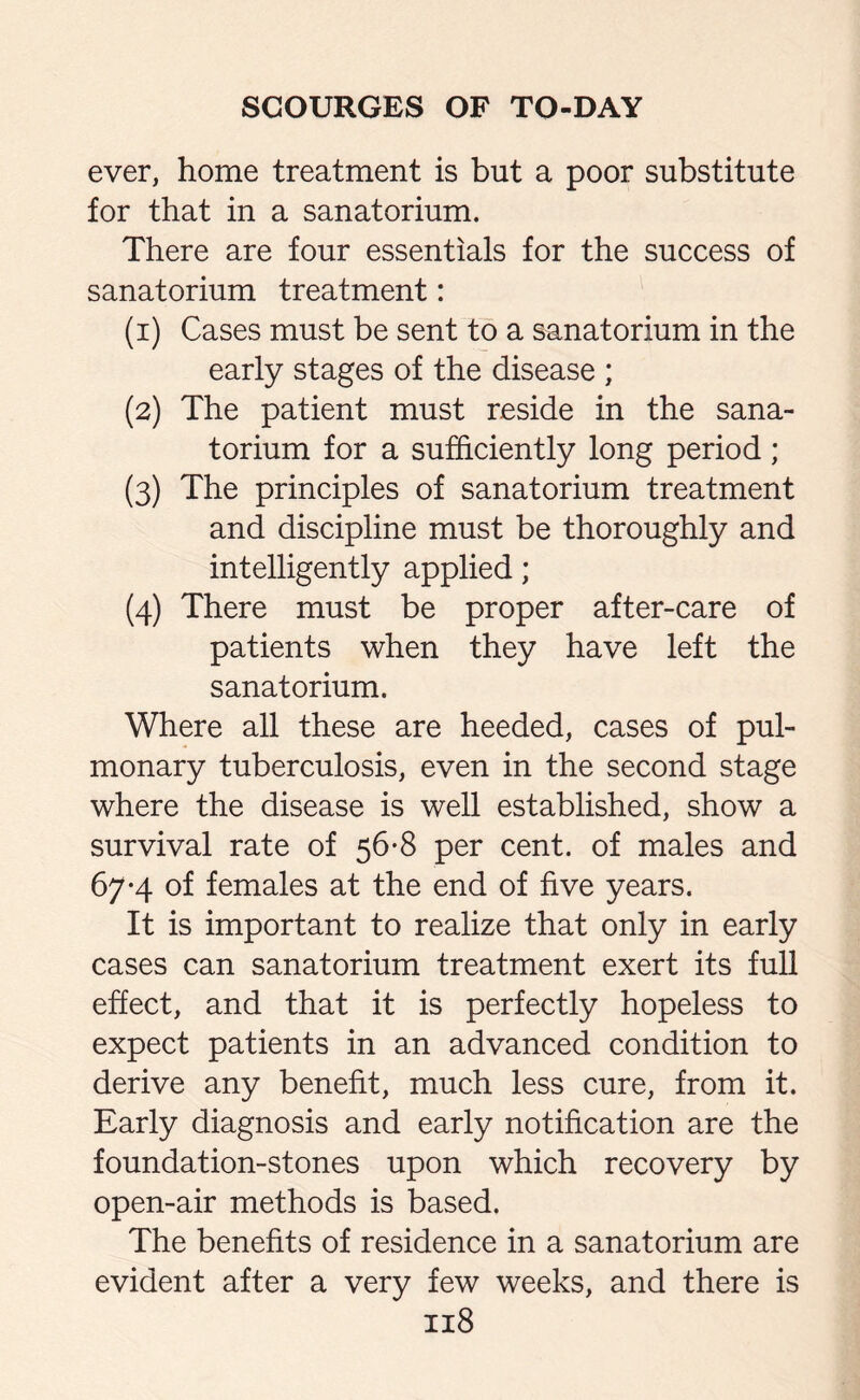 ever, home treatment is but a poor substitute for that in a sanatorium. There are four essentials for the success of sanatorium treatment: (1) Cases must be sent to a sanatorium in the early stages of the disease ; (2) The patient must reside in the sana¬ torium for a sufficiently long period; (3) The principles of sanatorium treatment and discipline must be thoroughly and intelligently applied; (4) There must be proper after-care of patients when they have left the sanatorium. Where all these are heeded, cases of pul¬ monary tuberculosis, even in the second stage where the disease is well established, show a survival rate of 56-8 per cent, of males and 67*4 of females at the end of five years. It is important to realize that only in early cases can sanatorium treatment exert its full effect, and that it is perfectly hopeless to expect patients in an advanced condition to derive any benefit, much less cure, from it. Early diagnosis and early notification are the foundation-stones upon which recovery by open-air methods is based. The benefits of residence in a sanatorium are evident after a very few weeks, and there is