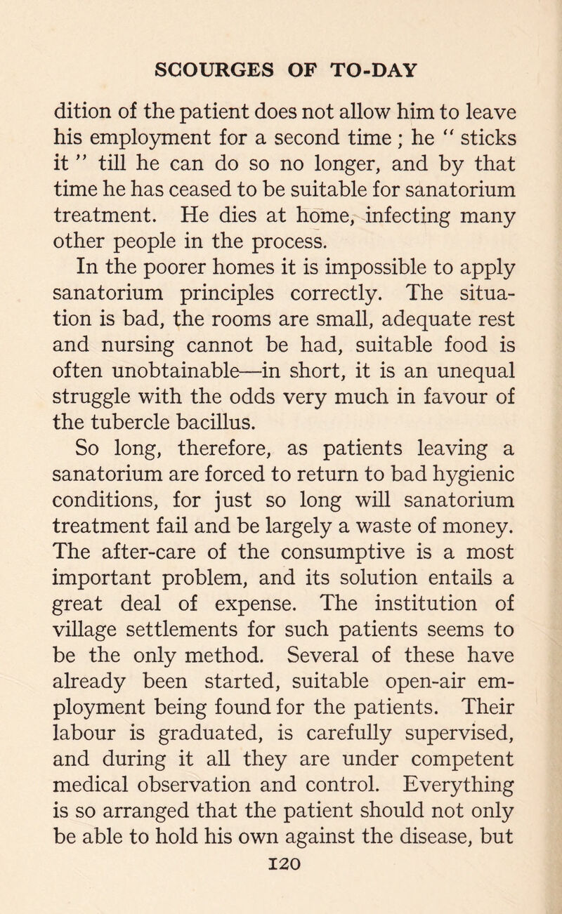 dition of the patient does not allow him to leave his employment for a second time; he “ sticks it ” till he can do so no longer, and by that time he has ceased to be suitable for sanatorium treatment. He dies at home, infecting many other people in the process. In the poorer homes it is impossible to apply sanatorium principles correctly. The situa¬ tion is bad, the rooms are small, adequate rest and nursing cannot be had, suitable food is often unobtainable—in short, it is an unequal struggle with the odds very much in favour of the tubercle bacillus. So long, therefore, as patients leaving a sanatorium are forced to return to bad hygienic conditions, for just so long will sanatorium treatment fail and be largely a waste of money. The after-care of the consumptive is a most important problem, and its solution entails a great deal of expense. The institution of village settlements for such patients seems to be the only method. Several of these have already been started, suitable open-air em¬ ployment being found for the patients. Their labour is graduated, is carefully supervised, and during it all they are under competent medical observation and control. Everything is so arranged that the patient should not only be able to hold his own against the disease, but