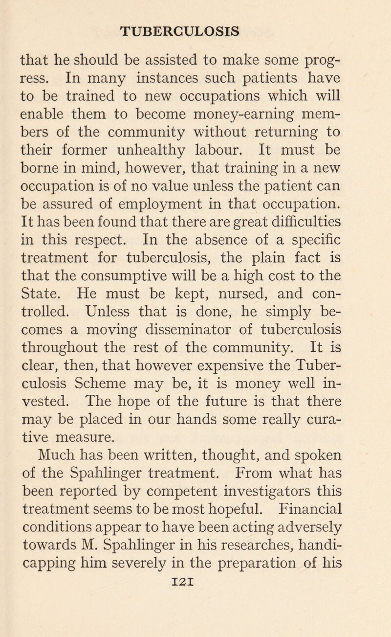 that he should be assisted to make some prog¬ ress. In many instances such patients have to be trained to new occupations which will enable them to become money-earning mem¬ bers of the community without returning to their former unhealthy labour. It must be borne in mind, however, that training in a new occupation is of no value unless the patient can be assured of employment in that occupation. It has been found that there are great difficulties in this respect. In the absence of a specific treatment for tuberculosis, the plain fact is that the consumptive will be a high cost to the State. He must be kept, nursed, and con¬ trolled. Unless that is done, he simply be¬ comes a moving disseminator of tuberculosis throughout the rest of the community. It is clear, then, that however expensive the Tuber¬ culosis Scheme may be, it is money well in¬ vested. The hope of the future is that there may be placed in our hands some really cura¬ tive measure. Much has been written, thought, and spoken of the Spahlinger treatment. From what has been reported by competent investigators this treatment seems to be most hopeful. Financial conditions appear to have been acting adversely towards M. Spahlinger in his researches, handi¬ capping him severely in the preparation of his