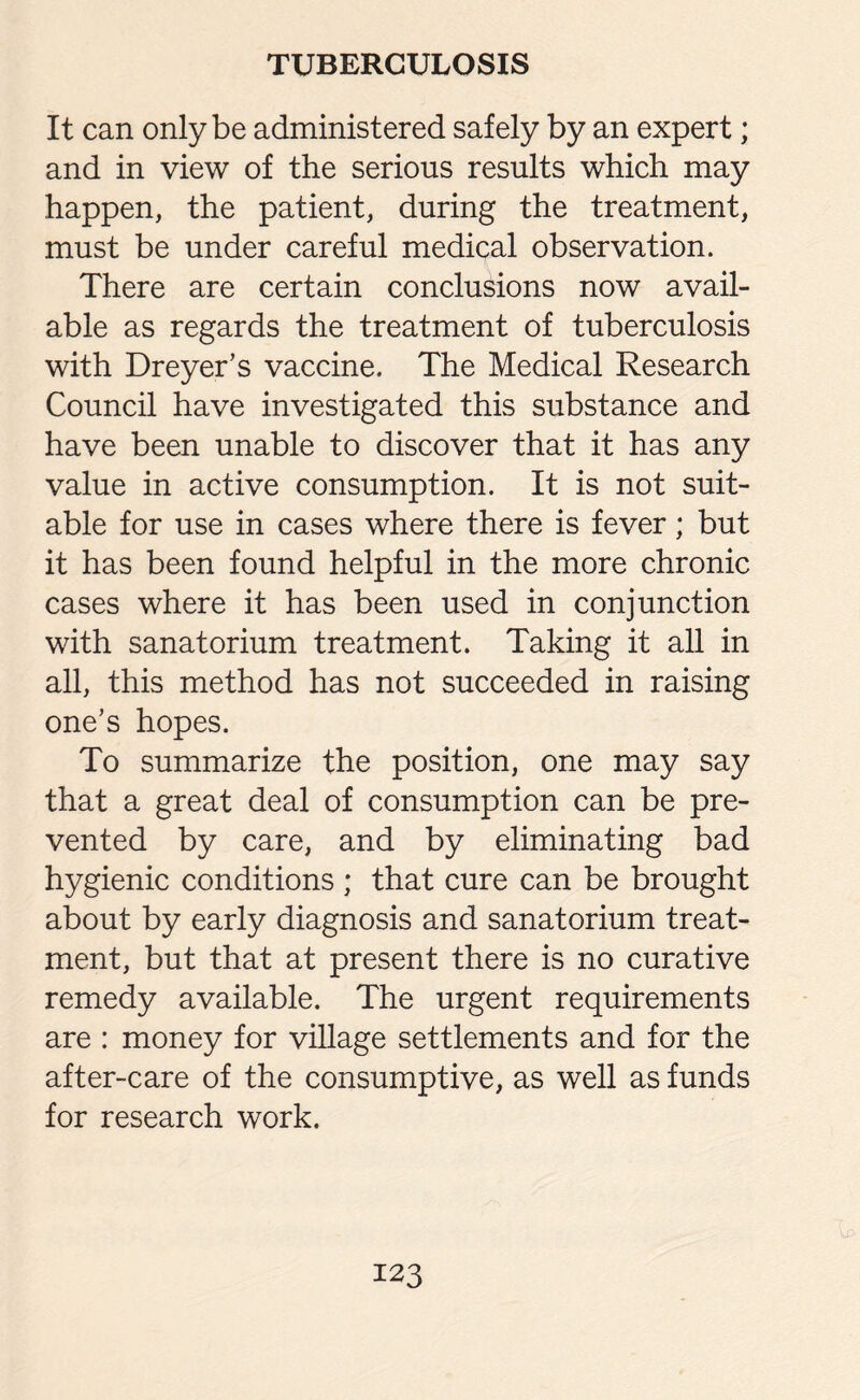 It can only be administered safely by an expert; and in view of the serious results which may happen, the patient, during the treatment, must be under careful medical observation. There are certain conclusions now avail¬ able as regards the treatment of tuberculosis with Dreyer’s vaccine. The Medical Research Council have investigated this substance and have been unable to discover that it has any value in active consumption. It is not suit¬ able for use in cases where there is fever; but it has been found helpful in the more chronic cases where it has been used in conjunction with sanatorium treatment. Taking it all in all, this method has not succeeded in raising one’s hopes. To summarize the position, one may say that a great deal of consumption can be pre¬ vented by care, and by eliminating bad hygienic conditions ; that cure can be brought about by early diagnosis and sanatorium treat¬ ment, but that at present there is no curative remedy available. The urgent requirements are : money for village settlements and for the after-care of the consumptive, as well as funds for research work.