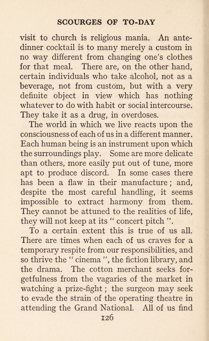 visit to church is religious mania. An ante- dinner cocktail is to many merely a custom in no way different from changing one’s clothes for that meal. There are, on the other hand, certain individuals who take alcohol, not as a beverage, not from custom, but with a very definite object in view which has nothing whatever to do with habit or social intercourse. They take it as a drug, in overdoses. The world in which we live reacts upon the consciousness of each of us in a different manner. Each human being is an instrument upon which the surroundings play. Some are more delicate than others, more easily put out of tune, more apt to produce discord. In some cases there has been a flaw in their manufacture; and, despite the most careful handling, it seems impossible to extract harmony from them. They cannot be attuned to the realities of life, they will not keep at its “ concert pitch ”. To a certain extent this is true of us all. There are times when each of us craves for a temporary respite from our responsibilities, and so thrive the “ cinema ”, the fiction library, and the drama. The cotton merchant seeks for¬ getfulness from the vagaries of the market in watching a prize-fight; the surgeon may seek to evade the strain of the operating theatre in attending the Grand National. All of us find