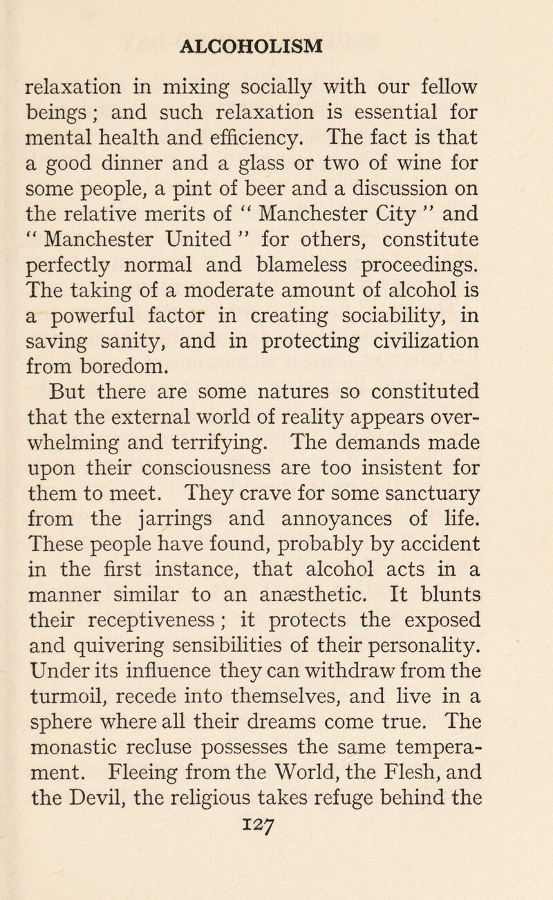 relaxation in mixing socially with our fellow beings; and such relaxation is essential for mental health and efficiency. The fact is that a good dinner and a glass or two of wine for some people, a pint of beer and a discussion on the relative merits of “ Manchester City ” and “ Manchester United ” for others, constitute perfectly normal and blameless proceedings. The taking of a moderate amount of alcohol is a powerful factor in creating sociability, in saving sanity, and in protecting civilization from boredom. But there are some natures so constituted that the external world of reality appears over¬ whelming and terrifying. The demands made upon their consciousness are too insistent for them to meet. They crave for some sanctuary from the jarrings and annoyances of life. These people have found, probably by accident in the first instance, that alcohol acts in a manner similar to an anaesthetic. It blunts their receptiveness; it protects the exposed and quivering sensibilities of their personality. Under its influence they can withdraw from the turmoil, recede into themselves, and live in a sphere where all their dreams come true. The monastic recluse possesses the same tempera¬ ment. Fleeing from the World, the Flesh, and the Devil, the religious takes refuge behind the 12 7