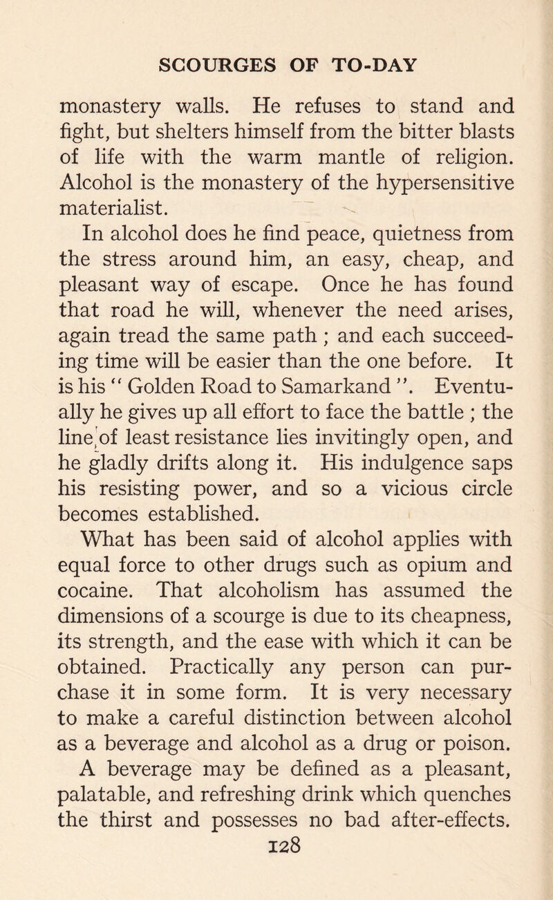monastery walls. He refuses to stand and fight, but shelters himself from the bitter blasts of life with the warm mantle of religion. Alcohol is the monastery of the hypersensitive materialist. In alcohol does he find peace, quietness from the stress around him, an easy, cheap, and pleasant way of escape. Once he has found that road he will, whenever the need arises, again tread the same path ; and each succeed¬ ing time will be easier than the one before. It is his “ Golden Road to Samarkand ”. Eventu¬ ally he gives up all effort to face the battle ; the line’of least resistance lies invitingly open, and he gladly drifts along it. His indulgence saps his resisting power, and so a vicious circle becomes established. What has been said of alcohol applies with equal force to other drugs such as opium and cocaine. That alcoholism has assumed the dimensions of a scourge is due to its cheapness, its strength, and the ease with which it can be obtained. Practically any person can pur¬ chase it in some form. It is very necessary to make a careful distinction between alcohol as a beverage and alcohol as a drug or poison. A beverage may be defined as a pleasant, palatable, and refreshing drink which quenches the thirst and possesses no bad after-effects.