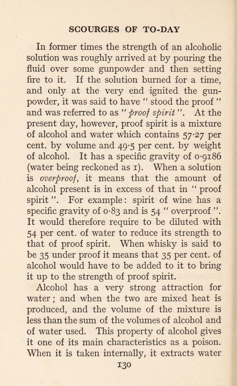 In former times the strength of an alcoholic solution was roughly arrived at by pouring the fluid over some gunpowder and then setting fire to it. If the solution burned for a time, and only at the very end ignited the gun¬ powder, it was said to have “ stood the proof ” and was referred to as “ proof spirit At the present day, however, proof spirit is a mixture of alcohol and water which contains 57-27 per cent, by volume and 49-5 per cent, by weight of alcohol. It has a specific gravity of 0-9186 (water being reckoned as 1). When a solution is overproof, it means that the amount of alcohol present is in excess of that in “ proof spirit For example: spirit of wine has a specific gravity of 0-83 and is 54  overproof It would therefore require to be diluted with 54 per cent, of water to reduce its strength to that of proof spirit. When whisky is said to be 35 under proof it means that 35 per cent, of alcohol would have to be added to it to bring it up to the strength of proof spirit. Alcohol has a very strong attraction for water; and when the two are mixed heat is produced, and the volume of the mixture is less than the sum of the volumes of alcohol and of water used. This property of alcohol gives it one of its main characteristics as a poison. When it is taken internally, it extracts water