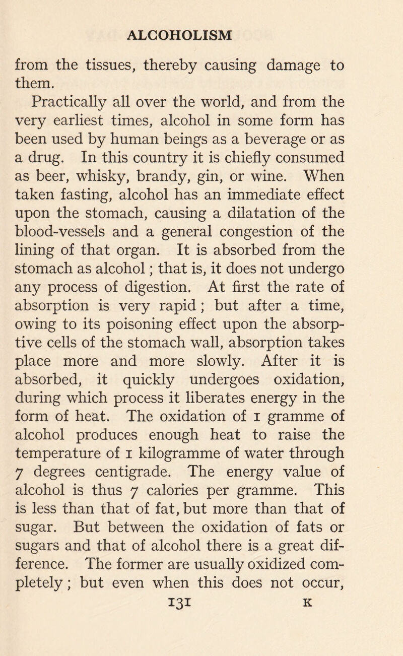 from the tissues, thereby causing damage to them. Practically all over the world, and from the very earliest times, alcohol in some form has been used by human beings as a beverage or as a drug. In this country it is chiefly consumed as beer, whisky, brandy, gin, or wine. When taken fasting, alcohol has an immediate effect upon the stomach, causing a dilatation of the blood-vessels and a general congestion of the lining of that organ. It is absorbed from the stomach as alcohol; that is, it does not undergo any process of digestion. At first the rate of absorption is very rapid; but after a time, owing to its poisoning effect upon the absorp¬ tive cells of the stomach wall, absorption takes place more and more slowly. After it is absorbed, it quickly undergoes oxidation, during which process it liberates energy in the form of heat. The oxidation of i gramme of alcohol produces enough heat to raise the temperature of i kilogramme of water through 7 degrees centigrade. The energy value of alcohol is thus 7 calories per gramme. This is less than that of fat, but more than that of sugar. But between the oxidation of fats or sugars and that of alcohol there is a great dif¬ ference. The former are usually oxidized com¬ pletely ; but even when this does not occur,