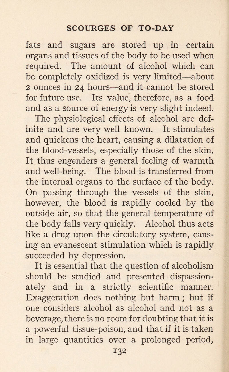 fats and sugars are stored up in certain organs and tissues of the body to be used when required. The amount of alcohol which can be completely oxidized is very limited—about 2 ounces in 24 hours—and it cannot be stored for future use. Its value, therefore, as a food and as a source of energy is very slight indeed. The physiological effects of alcohol are def¬ inite and are very well known. It stimulates and quickens the heart, causing a dilatation of the blood-vessels, especially those of the skin. It thus engenders a general feeling of warmth and well-being. The blood is transferred from the internal organs to the surface of the body. On passing through the vessels of the skin, however, the blood is rapidly cooled by the outside air, so that the general temperature of the body falls very quickly. Alcohol thus acts like a drug upon the circulatory system, caus¬ ing an evanescent stimulation which is rapidly succeeded by depression. It is essential that the question of alcoholism should be studied and presented dispassion¬ ately and in a strictly scientific manner. Exaggeration does nothing but harm; but if one considers alcohol as alcohol and not as a beverage, there is no room for doubting that it is a powerful tissue-poison, and that if it is taken in large quantities over a prolonged period,