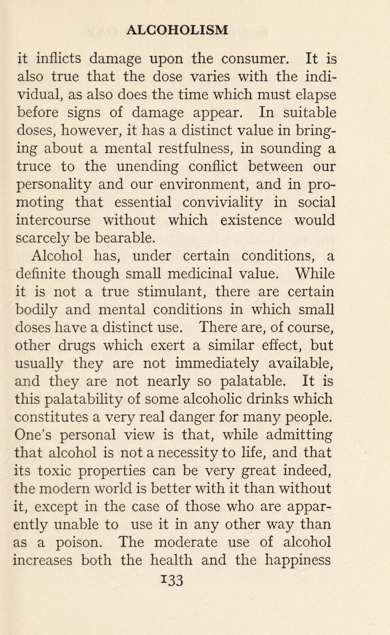 it inflicts damage upon the consumer. It is also true that the dose varies with the indi¬ vidual, as also does the time which must elapse before signs of damage appear. In suitable doses, however, it has a distinct value in bring¬ ing about a mental restfulness, in sounding a truce to the unending conflict between our personality and our environment, and in pro¬ moting that essential conviviality in social intercourse without which existence would scarcely be bearable. Alcohol has, under certain conditions, a definite though small medicinal value. While it is not a true stimulant, there are certain bodily and mental conditions in which small doses have a distinct use. There are, of course, other drugs which exert a similar effect, but usually they are not immediately available, and they are not nearly so palatable. It is this palatability of some alcoholic drinks which constitutes a very real danger for many people. One’s personal view is that, while admitting that alcohol is not a necessity to life, and that its toxic properties can be very great indeed, the modern world is better with it than without it, except in the case of those who are appar¬ ently unable to use it in any other way than as a poison. The moderate use of alcohol increases both the health and the happiness