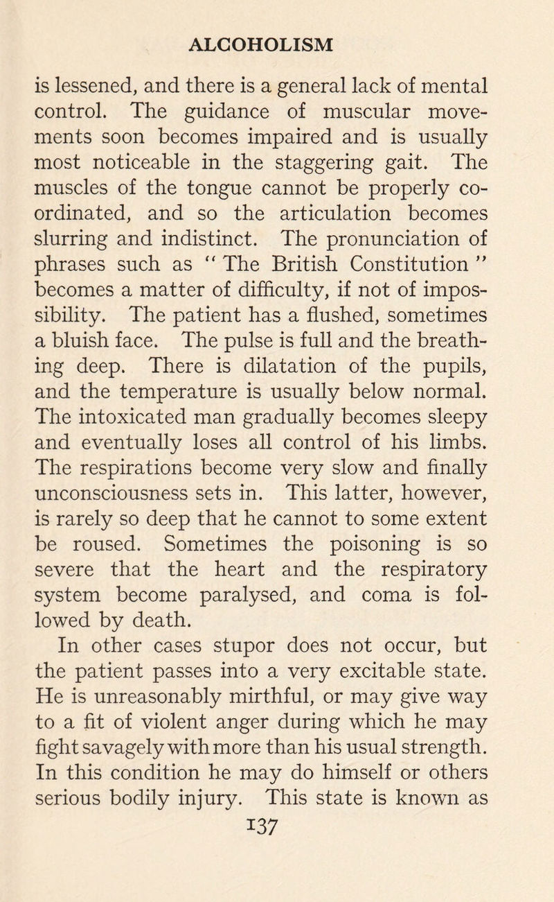is lessened, and there is a general lack of mental control. The guidance of muscular move¬ ments soon becomes impaired and is usually most noticeable in the staggering gait. The muscles of the tongue cannot be properly co¬ ordinated, and so the articulation becomes slurring and indistinct. The pronunciation of phrases such as “ The British Constitution ” becomes a matter of difficulty, if not of impos¬ sibility. The patient has a flushed, sometimes a bluish face. The pulse is full and the breath¬ ing deep. There is dilatation of the pupils, and the temperature is usually below normal. The intoxicated man gradually becomes sleepy and eventually loses all control of his limbs. The respirations become very slow and finally unconsciousness sets in. This latter, however, is rarely so deep that he cannot to some extent be roused. Sometimes the poisoning is so severe that the heart and the respiratory system become paralysed, and coma is fol¬ lowed by death. In other cases stupor does not occur, but the patient passes into a very excitable state. He is unreasonably mirthful, or may give way to a fit of violent anger during which he may fight savagely with more than his usual strength. In this condition he may do himself or others serious bodily injury. This state is known as