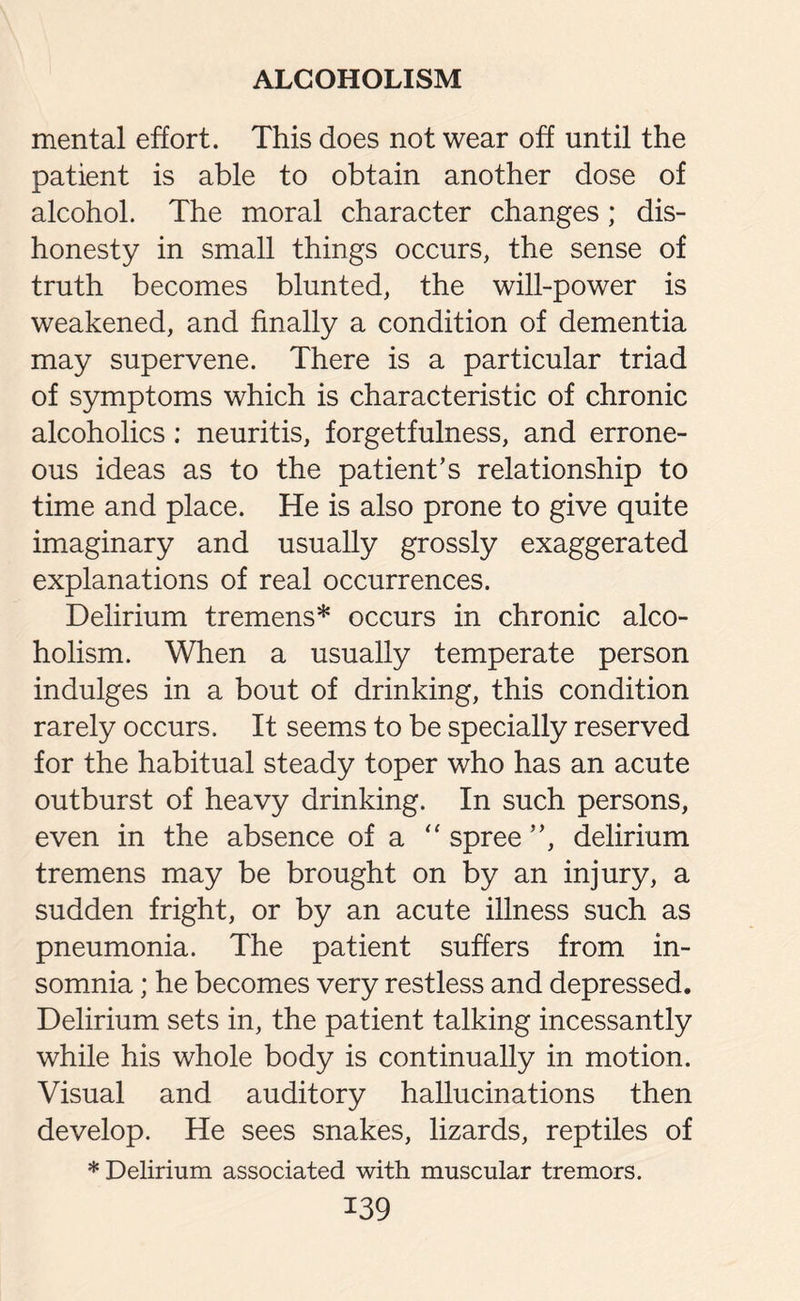 mental effort. This does not wear off until the patient is able to obtain another dose of alcohol. The moral character changes; dis¬ honesty in small things occurs, the sense of truth becomes blunted, the will-power is weakened, and finally a condition of dementia may supervene. There is a particular triad of symptoms which is characteristic of chronic alcoholics : neuritis, forgetfulness, and errone¬ ous ideas as to the patient’s relationship to time and place. He is also prone to give quite imaginary and usually grossly exaggerated explanations of real occurrences. Delirium tremens* occurs in chronic alco¬ holism. When a usually temperate person indulges in a bout of drinking, this condition rarely occurs. It seems to be specially reserved for the habitual steady toper who has an acute outburst of heavy drinking. In such persons, even in the absence of a “ spree ”, delirium tremens may be brought on by an injury, a sudden fright, or by an acute illness such as pneumonia. The patient suffers from in¬ somnia ; he becomes very restless and depressed. Delirium sets in, the patient talking incessantly while his whole body is continually in motion. Visual and auditory hallucinations then develop. He sees snakes, lizards, reptiles of * Delirium associated with muscular tremors.