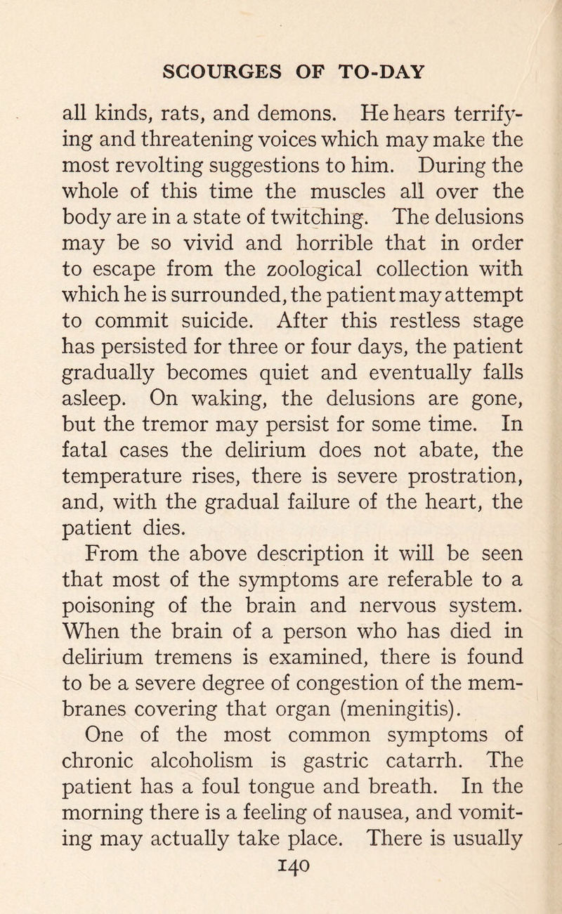 all kinds, rats, and demons. He hears terrify¬ ing and threatening voices which may make the most revolting suggestions to him. During the whole of this time the muscles all over the body are in a state of twitching. The delusions may be so vivid and horrible that in order to escape from the zoological collection with which he is surrounded, the patient may attempt to commit suicide. After this restless stage has persisted for three or four days, the patient gradually becomes quiet and eventually falls asleep. On waking, the delusions are gone, but the tremor may persist for some time. In fatal cases the delirium does not abate, the temperature rises, there is severe prostration, and, with the gradual failure of the heart, the patient dies. From the above description it will be seen that most of the symptoms are referable to a poisoning of the brain and nervous system. When the brain of a person who has died in delirium tremens is examined, there is found to be a severe degree of congestion of the mem¬ branes covering that organ (meningitis). One of the most common symptoms of chronic alcoholism is gastric catarrh. The patient has a foul tongue and breath. In the morning there is a feeling of nausea, and vomit¬ ing may actually take place. There is usually