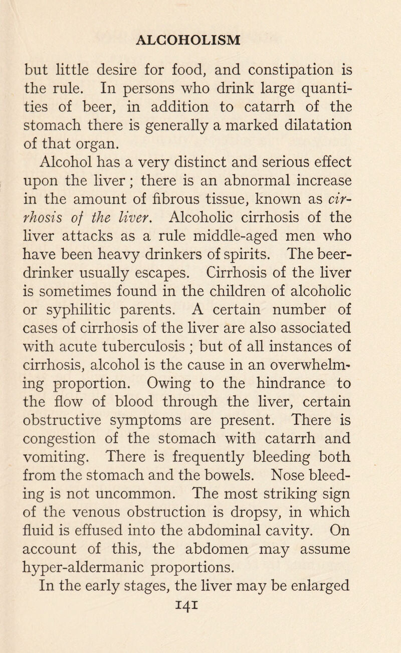 but little desire for food, and constipation is the rule. In persons who drink large quanti¬ ties of beer, in addition to catarrh of the stomach there is generally a marked dilatation of that organ. Alcohol has a very distinct and serious effect upon the liver; there is an abnormal increase in the amount of fibrous tissue, known as cir¬ rhosis of the liver. Alcoholic cirrhosis of the liver attacks as a rule middle-aged men who have been heavy drinkers of spirits. The beer- drinker usually escapes. Cirrhosis of the liver is sometimes found in the children of alcoholic or syphilitic parents. A certain number of cases of cirrhosis of the liver are also associated with acute tuberculosis ; but of all instances of cirrhosis, alcohol is the cause in an overwhelm¬ ing proportion. Owing to the hindrance to the flow of blood through the liver, certain obstructive symptoms are present. There is congestion of the stomach with catarrh and vomiting. There is frequently bleeding both from the stomach and the bowels. Nose bleed¬ ing is not uncommon. The most striking sign of the venous obstruction is dropsy, in which fluid is effused into the abdominal cavity. On account of this, the abdomen may assume hyper-aldermanic proportions. In the early stages, the liver may be enlarged I4I