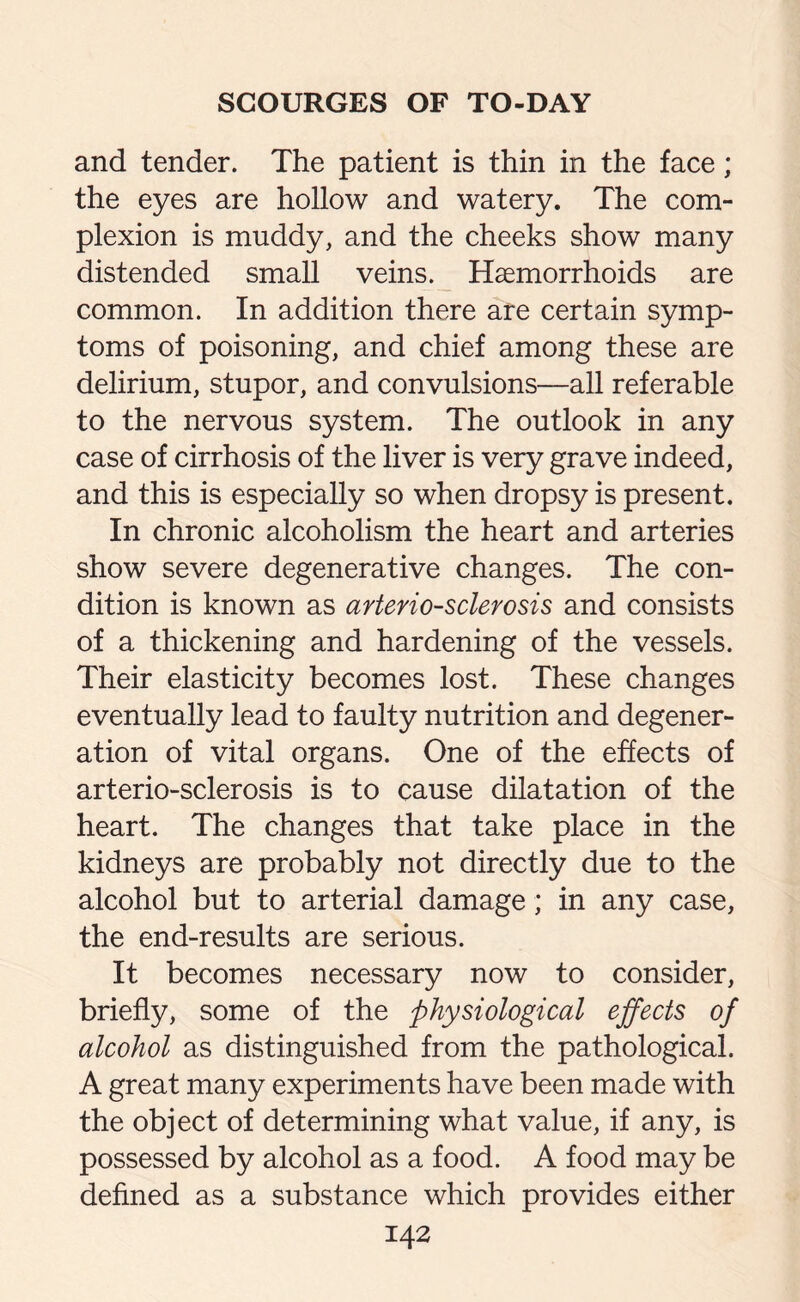 and tender. The patient is thin in the face; the eyes are hollow and watery. The com¬ plexion is muddy, and the cheeks show many distended small veins. Haemorrhoids are common. In addition there are certain symp¬ toms of poisoning, and chief among these are delirium, stupor, and convulsions—all referable to the nervous system. The outlook in any case of cirrhosis of the liver is very grave indeed, and this is especially so when dropsy is present. In chronic alcoholism the heart and arteries show severe degenerative changes. The con¬ dition is known as arteriosclerosis and consists of a thickening and hardening of the vessels. Their elasticity becomes lost. These changes eventually lead to faulty nutrition and degener¬ ation of vital organs. One of the effects of arterio-sclerosis is to cause dilatation of the heart. The changes that take place in the kidneys are probably not directly due to the alcohol but to arterial damage; in any case, the end-results are serious. It becomes necessary now to consider, briefly, some of the physiological effects of alcohol as distinguished from the pathological. A great many experiments have been made with the object of determining what value, if any, is possessed by alcohol as a food. A food may be defined as a substance which provides either