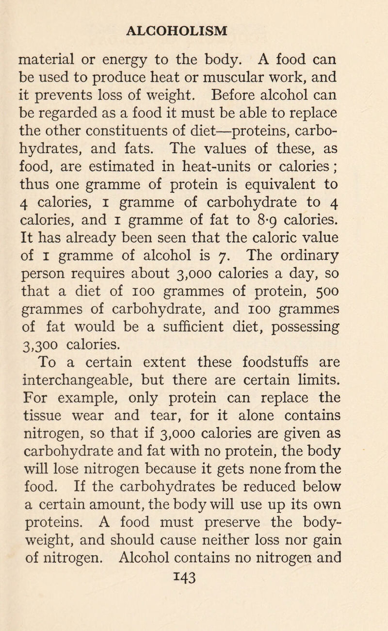 material or energy to the body. A food can be used to produce heat or muscular work, and it prevents loss of weight. Before alcohol can be regarded as a food it must be able to replace the other constituents of diet—proteins, carbo¬ hydrates, and fats. The values of these, as food, are estimated in heat-units or calories ; thus one gramme of protein is equivalent to 4 calories, i gramme of carbohydrate to 4 calories, and 1 gramme of fat to 8*9 calories. It has already been seen that the caloric value of 1 gramme of alcohol is 7. The ordinary person requires about 3,000 calories a day, so that a diet of 100 grammes of protein, 500 grammes of carbohydrate, and 100 grammes of fat would be a sufficient diet, possessing 3,300 calories. To a certain extent these foodstuffs are interchangeable, but there are certain limits. For example, only protein can replace the tissue wear and tear, for it alone contains nitrogen, so that if 3,000 calories are given as carbohydrate and fat with no protein, the body will lose nitrogen because it gets none from the food. If the carbohydrates be reduced below a certain amount, the body will use up its own proteins. A food must preserve the body- weight, and should cause neither loss nor gain of nitrogen. Alcohol contains no nitrogen and