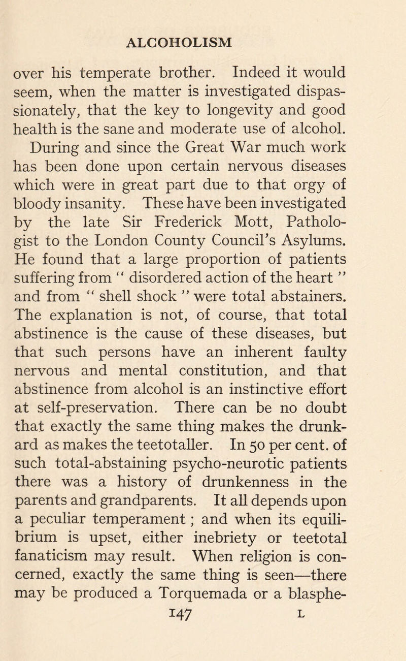 over his temperate brother. Indeed it would seem, when the matter is investigated dispas¬ sionately, that the key to longevity and good health is the sane and moderate use of alcohol. During and since the Great War much work has been done upon certain nervous diseases which were in great part due to that orgy of bloody insanity. These have been investigated by the late Sir Frederick Mott, Patholo¬ gist to the London County Council's Asylums. He found that a large proportion of patients suffering from “ disordered action of the heart ” and from “ shell shock ” were total abstainers. The explanation is not, of course, that total abstinence is the cause of these diseases, but that such persons have an inherent faulty nervous and mental constitution, and that abstinence from alcohol is an instinctive effort at self-preservation. There can be no doubt that exactly the same thing makes the drunk¬ ard as makes the teetotaller. In 50 per cent, of such total-abstaining psycho-neurotic patients there was a history of drunkenness in the parents and grandparents. It all depends upon a peculiar temperament; and when its equili¬ brium is upset, either inebriety or teetotal fanaticism may result. When religion is con¬ cerned, exactly the same thing is seen—there may be produced a Torquemada or a blasphe-