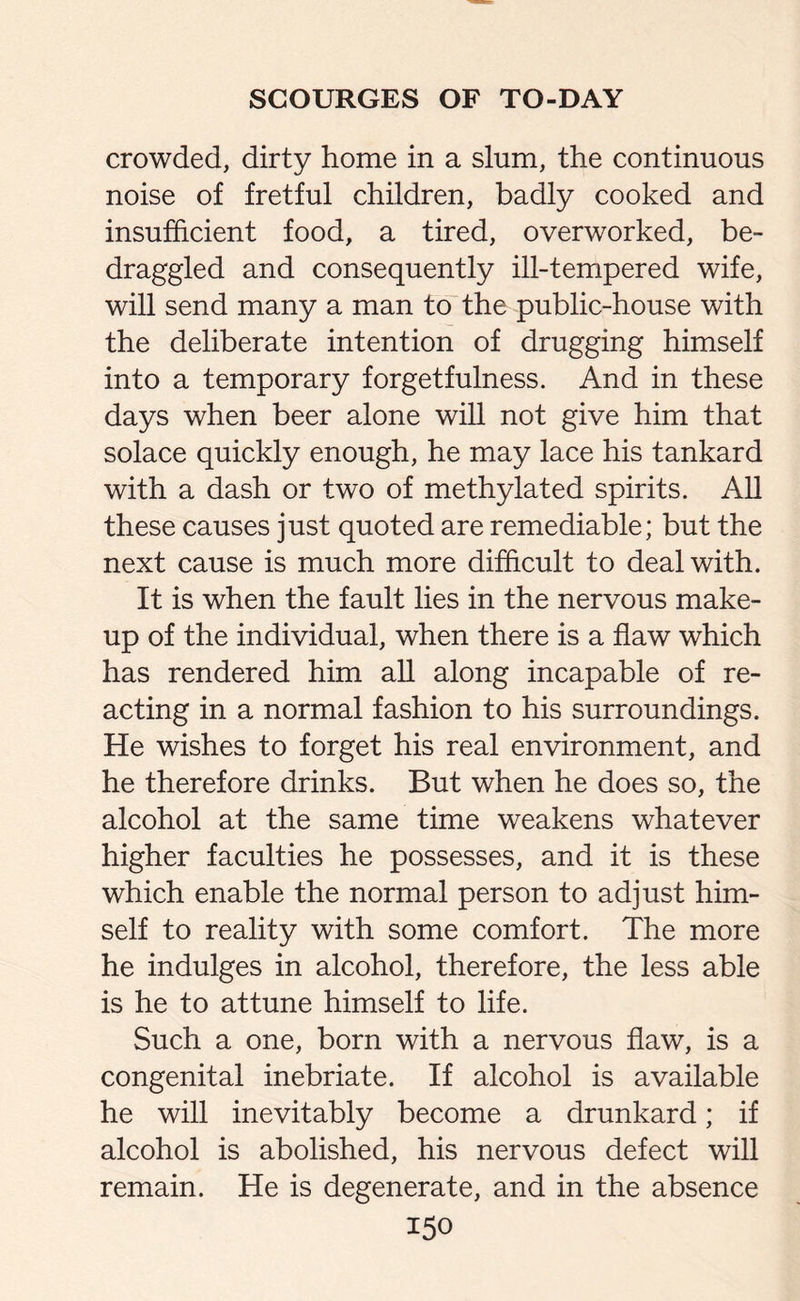 crowded, dirty home in a slum, the continuous noise of fretful children, badly cooked and insufficient food, a tired, overworked, be¬ draggled and consequently ill-tempered wife, will send many a man to the public-house with the deliberate intention of drugging himself into a temporary forgetfulness. And in these days when beer alone will not give him that solace quickly enough, he may lace his tankard with a dash or two of methylated spirits. All these causes just quoted are remediable; but the next cause is much more difficult to deal with. It is when the fault lies in the nervous make¬ up of the individual, when there is a flaw which has rendered him all along incapable of re¬ acting in a normal fashion to his surroundings. He wishes to forget his real environment, and he therefore drinks. But when he does so, the alcohol at the same time weakens whatever higher faculties he possesses, and it is these which enable the normal person to adjust him¬ self to reality with some comfort. The more he indulges in alcohol, therefore, the less able is he to attune himself to life. Such a one, born with a nervous flaw, is a congenital inebriate. If alcohol is available he will inevitably become a drunkard; if alcohol is abolished, his nervous defect will remain. He is degenerate, and in the absence