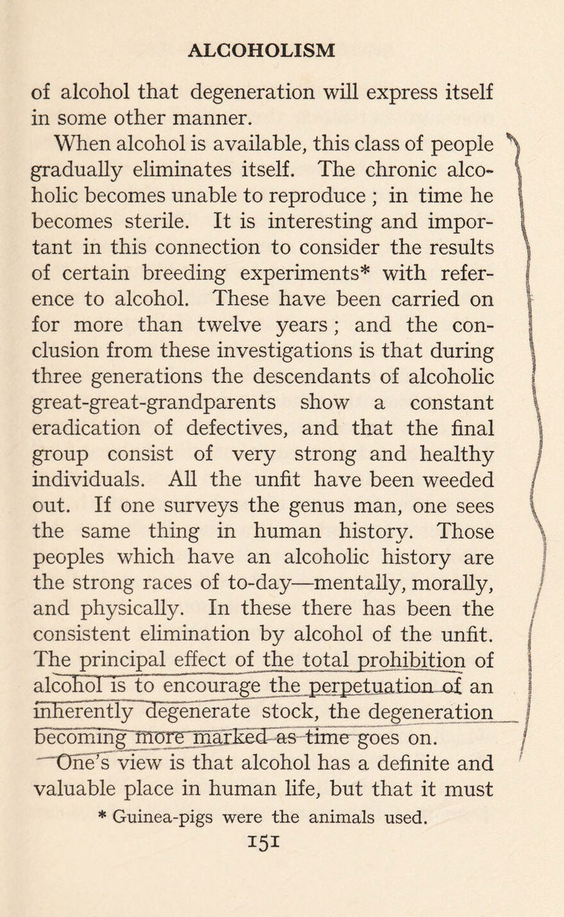 of alcohol that degeneration will express itself in some other manner. When alcohol is available, this class of people gradually eliminates itself. The chronic alco¬ holic becomes unable to reproduce ; in time he becomes sterile. It is interesting and impor¬ tant in this connection to consider the results of certain breeding experiments* with refer¬ ence to alcohol. These have been carried on for more than twelve years; and the con¬ clusion from these investigations is that during three generations the descendants of alcoholic great-great-grandparents show a constant eradication of defectives, and that the final group consist of very strong and healthy individuals. All the unfit have been weeded out. If one surveys the genus man, one sees the same thing in human history. Those peoples which have an alcoholic history are the strong races of to-day—mentally, morally, and physically. In these there has been the consistent elimination by alcohol of the unfit. The principal effect of the total prohibition of alcohol IsTo encourage the perpetuation of an mherently~degenerate stock, the degeneration becomihg]^rpi^jmxEe3TS--time~goes on. One’s view is that alcohol has a definite and valuable place in human life, but that it must * Guinea-pigs were the animals used.