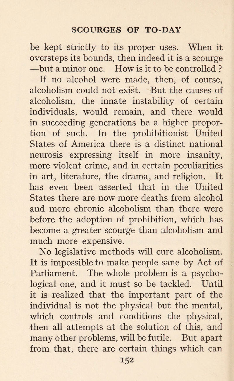 be kept strictly to its proper uses. When it oversteps its bounds, then indeed it is a scourge —but a minor one. How is it to be controlled ? If no alcohol were made, then, of course, alcoholism could not exist. But the causes of alcoholism, the innate instability of certain individuals, would remain, and there would in succeeding generations be a higher propor¬ tion of such. In the prohibitionist United States of America there is a distinct national neurosis expressing itself in more insanity, more violent crime, and in certain peculiarities in art, literature, the drama, and religion. It has even been asserted that in the United States there are now more deaths from alcohol and more chronic alcoholism than there were before the adoption of prohibition, which has become a greater scourge than alcoholism and much more expensive. No legislative methods will cure alcoholism. It is impossible to make people sane by Act of Parliament. The whole problem is a psycho¬ logical one, and it must so be tackled. Until it is realized that the important part of the individual is not the physical but the mental, which controls and conditions the physical, then all attempts at the solution of this, and many other problems, will be futile. But apart from that, there are certain things which can