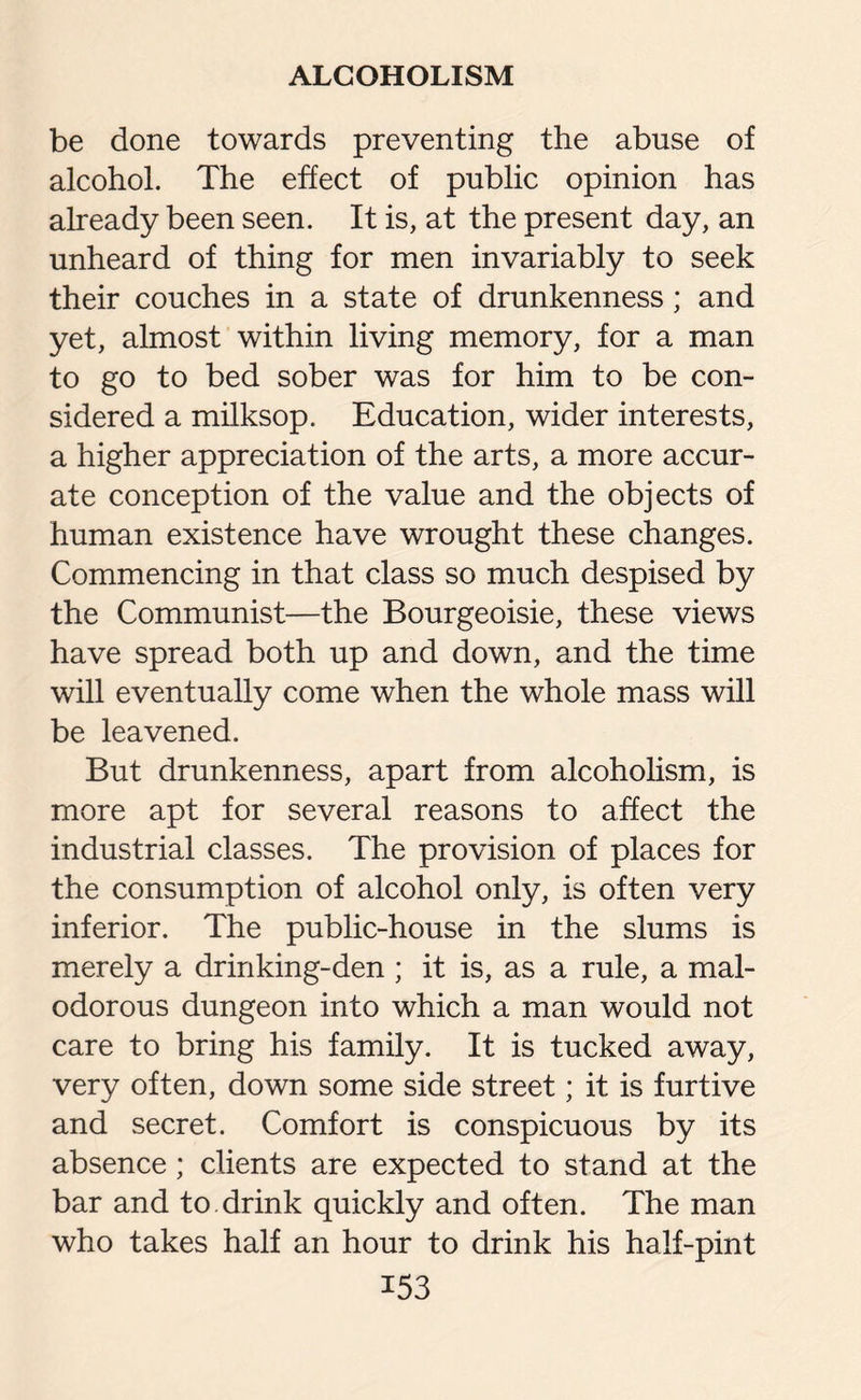 be done towards preventing the abuse of alcohol. The effect of public opinion has already been seen. It is, at the present day, an unheard of thing for men invariably to seek their couches in a state of drunkenness; and yet, almost within living memory, for a man to go to bed sober was for him to be con¬ sidered a milksop. Education, wider interests, a higher appreciation of the arts, a more accur¬ ate conception of the value and the objects of human existence have wrought these changes. Commencing in that class so much despised by the Communist—the Bourgeoisie, these views have spread both up and down, and the time will eventually come when the whole mass will be leavened. But drunkenness, apart from alcoholism, is more apt for several reasons to affect the industrial classes. The provision of places for the consumption of alcohol only, is often very inferior. The public-house in the slums is merely a drinking-den ; it is, as a rule, a mal¬ odorous dungeon into which a man would not care to bring his family. It is tucked away, very often, down some side street; it is furtive and secret. Comfort is conspicuous by its absence ; clients are expected to stand at the bar and to. drink quickly and often. The man who takes half an hour to drink his half-pint