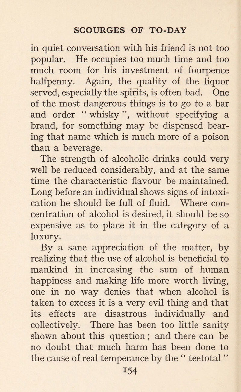 in quiet conversation with his friend is not too popular. He occupies too much time and too much room for his investment of fourpence halfpenny. Again, the quality of the liquor served, especially the spirits, is often bad. One of the most dangerous things is to go to a bar and order “ whisky ”, without specifying a brand, for something may be dispensed bear¬ ing that name which is much more of a poison than a beverage. The strength of alcoholic drinks could very well be reduced considerably, and at the same time the characteristic flavour be maintained. Long before an individual shows signs of intoxi¬ cation he should be full of fluid. Where con¬ centration of alcohol is desired, it should be so expensive as to place it in the category of a luxury. By a sane appreciation of the matter, by realizing that the use of alcohol is beneficial to mankind in increasing the sum of human happiness and making life more worth living, one in no way denies that when alcohol is taken to excess it is a very evil thing and that its effects are disastrous individually and collectively. There has been too little sanity shown about this question; and there can be no doubt that much harm has been done to the cause of real temperance by the “ teetotal ”