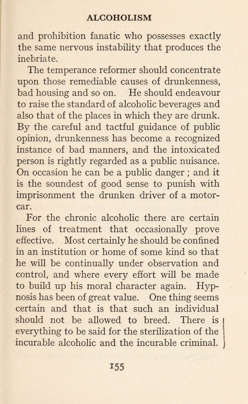 and prohibition fanatic who possesses exactly the same nervous instability that produces the inebriate. The temperance reformer should concentrate upon those remediable causes of drunkenness, bad housing and so on. He should endeavour to raise the standard of alcoholic beverages and also that of the places in which they are drunk. By the careful and tactful guidance of public opinion, drunkenness has become a recognized instance of bad manners, and the intoxicated person is rightly regarded as a public nuisance. On occasion he can be a public danger; and it is the soundest of good sense to punish with imprisonment the drunken driver of a motor¬ car. For the chronic alcoholic there are certain lines of treatment that occasionally prove effective. Most certainly he should be confined in an institution or home of some kind so that he will be continually under observation and control, and where every effort will be made to build up his moral character again. Hyp¬ nosis has been of great value. One thing seems certain and that is that such an individual should not be allowed to breed. There is j everything to be said for the sterilization of the incurable alcoholic and the incurable criminal.