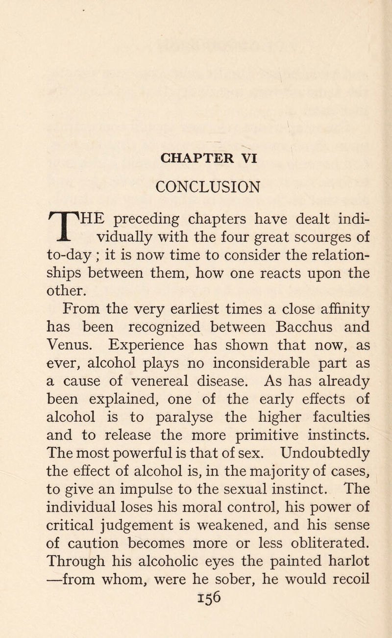 CHAPTER VI CONCLUSION THE preceding chapters have dealt indi¬ vidually with the four great scourges of to-day; it is now time to consider the relation¬ ships between them, how one reacts upon the other. From the very earliest times a close affinity has been recognized between Bacchus and Venus. Experience has shown that now, as ever, alcohol plays no inconsiderable part as a cause of venereal disease. As has already been explained, one of the early effects of alcohol is to paralyse the higher faculties and to release the more primitive instincts. The most powerful is that of sex. Undoubtedly the effect of alcohol is, in the majority of cases, to give an impulse to the sexual instinct. The individual loses his moral control, his power of critical judgement is weakened, and his sense of caution becomes more or less obliterated. Through his alcoholic eyes the painted harlot —from whom, were he sober, he would recoil