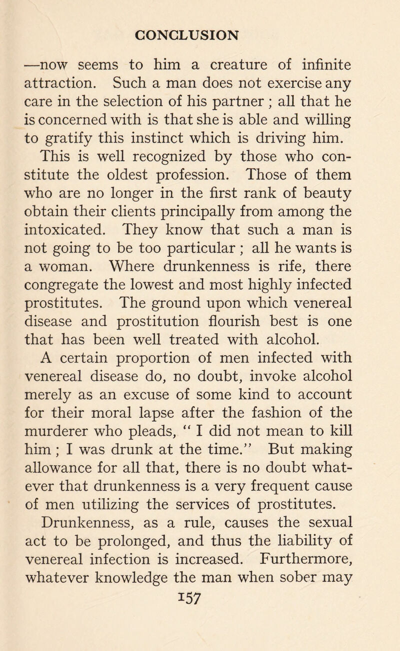 —now seems to him a creature of infinite attraction. Such a man does not exercise any care in the selection of his partner; all that he is concerned with is that she is able and willing to gratify this instinct which is driving him. This is well recognized by those who con¬ stitute the oldest profession. Those of them who are no longer in the first rank of beauty obtain their clients principally from among the intoxicated. They know that such a man is not going to be too particular ; all he wants is a woman. Where drunkenness is rife, there congregate the lowest and most highly infected prostitutes. The ground upon which venereal disease and prostitution flourish best is one that has been well treated with alcohol. A certain proportion of men infected with venereal disease do, no doubt, invoke alcohol merely as an excuse of some kind to account for their moral lapse after the fashion of the murderer who pleads, “ I did not mean to kill him; I was drunk at the time.” But making allowance for all that, there is no doubt what¬ ever that drunkenness is a very frequent cause of men utilizing the services of prostitutes. Drunkenness, as a rule, causes the sexual act to be prolonged, and thus the liability of venereal infection is increased. Furthermore, whatever knowledge the man when sober may