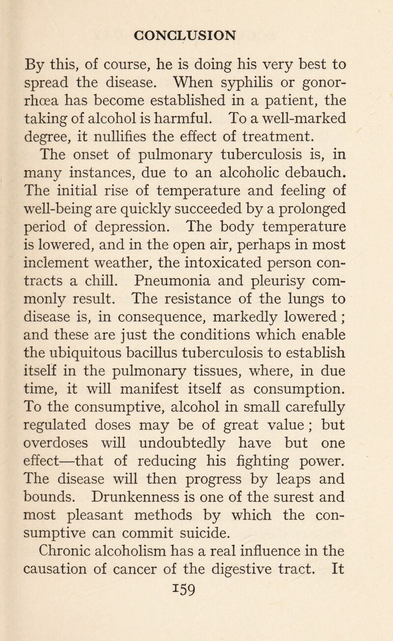 By this, of course, he is doing his very best to spread the disease. When syphilis or gonor¬ rhoea has become established in a patient, the taking of alcohol is harmful. To a well-marked degree, it nullifies the effect of treatment. The onset of pulmonary tuberculosis is, in many instances, due to an alcoholic debauch. The initial rise of temperature and feeling of well-being are quickly succeeded by a prolonged period of depression. The body temperature is lowered, and in the open air, perhaps in most inclement weather, the intoxicated person con¬ tracts a chill. Pneumonia and pleurisy com¬ monly result. The resistance of the lungs to disease is, in consequence, markedly lowered; and these are just the conditions which enable the ubiquitous bacillus tuberculosis to establish itself in the pulmonary tissues, where, in due time, it will manifest itself as consumption. To the consumptive, alcohol in small carefully regulated doses may be of great value ; but overdoses will undoubtedly have but one effect—that of reducing his fighting power. The disease will then progress by leaps and bounds. Drunkenness is one of the surest and most pleasant methods by which the con¬ sumptive can commit suicide. Chronic alcoholism has a real influence in the causation of cancer of the digestive tract. It