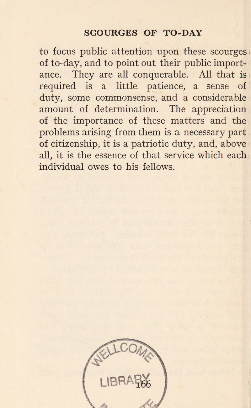 to focus public attention upon these scourges of to-day, and to point out their public import¬ ance. They are all conquerable. All that is required is a little patience, a sense of duty, some commonsense, and a considerable amount of determination. The appreciation of the importance of these matters and the problems arising from them is a necessary part of citizenship, it is a patriotic duty, and, above all, it is the essence of that service which each individual owes to his fellows. t