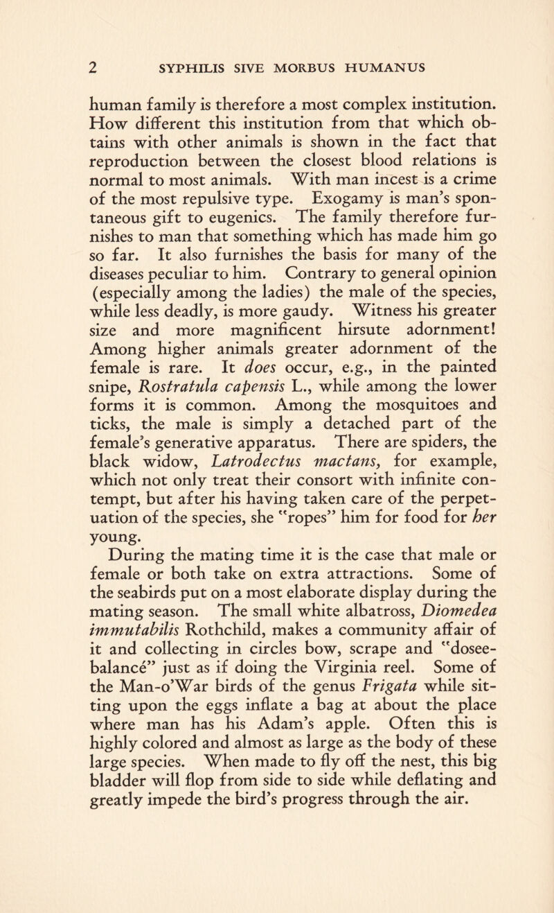 human family is therefore a most complex institution. How different this institution from that which ob¬ tains with other animals is shown in the fact that reproduction between the closest blood relations is normal to most animals. With man incest is a crime of the most repulsive type. Exogamy is man’s spon¬ taneous gift to eugenics. The family therefore fur¬ nishes to man that something which has made him go so far. It also furnishes the basis for many of the diseases peculiar to him. Contrary to general opinion (especially among the ladies) the male of the species, while less deadly, is more gaudy. Witness his greater size and more magnificent hirsute adornment! Among higher animals greater adornment of the female is rare. It does occur, e.g., in the painted snipe, Kostratula capensis L., while among the lower forms it is common. Among the mosquitoes and ticks, the male is simply a detached part of the female’s generative apparatus. There are spiders, the black widow, Latrodectus mactans, for example, which not only treat their consort with infinite con¬ tempt, but after his having taken care of the perpet¬ uation of the species, she ropes” him for food for her young. During the mating time it is the case that male or female or both take on extra attractions. Some of the seabirds put on a most elaborate display during the mating season. The small white albatross, Diomedea immutabilis Rothchild, makes a community affair of it and collecting in circles bow, scrape and dosee- balance” just as if doing the Virginia reel. Some of the Man-o’War birds of the genus Frigata while sit¬ ting upon the eggs inflate a bag at about the place where man has his Adam’s apple. Often this is highly colored and almost as large as the body of these large species. When made to fly off the nest, this big bladder will flop from side to side while deflating and greatly impede the bird’s progress through the air.