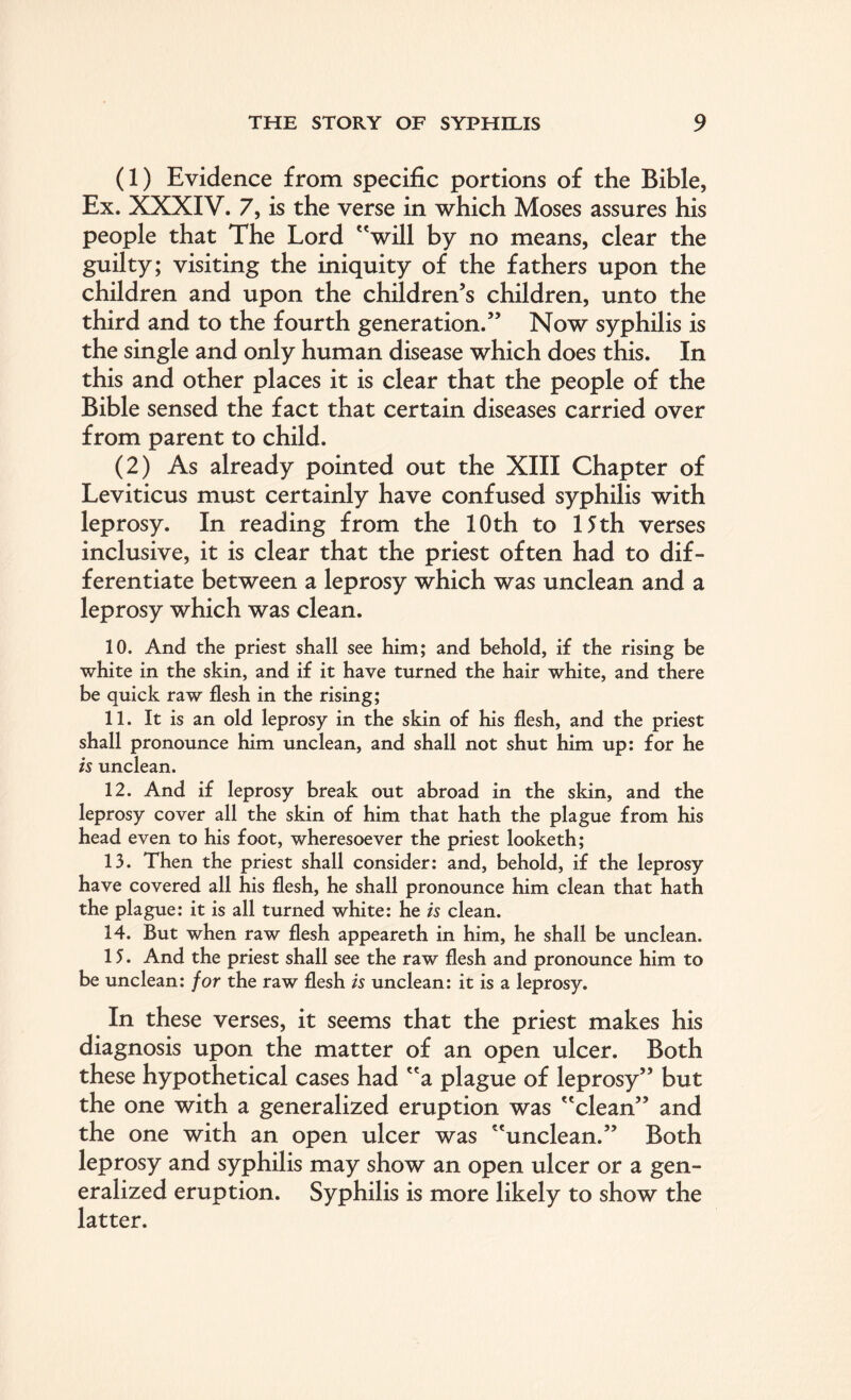 (1) Evidence from specific portions of the Bible, Ex. XXXIV. 7, is the verse in which Moses assures his people that The Lord will by no means, clear the guilty; visiting the iniquity of the fathers upon the children and upon the children’s children, unto the third and to the fourth generation.” Now syphilis is the single and only human disease which does this. In this and other places it is clear that the people of the Bible sensed the fact that certain diseases carried over from parent to child. (2) As already pointed out the XIII Chapter of Leviticus must certainly have confused syphilis with leprosy. In reading from the 10 th to 15 th verses inclusive, it is clear that the priest often had to dif¬ ferentiate between a leprosy which was unclean and a leprosy which was clean. 10. And the priest shall see him; and behold, if the rising be white in the skin, and if it have turned the hair white, and there be quick raw flesh in the rising; 11. It is an old leprosy in the skin of his flesh, and the priest shall pronounce him unclean, and shall not shut him up: for he is unclean. 12. And if leprosy break out abroad in the skin, and the leprosy cover all the skin of him that hath the plague from his head even to his foot, wheresoever the priest looketh; 13. Then the priest shall consider: and, behold, if the leprosy have covered all his flesh, he shall pronounce him clean that hath the plague: it is all turned white: he is clean. 14. But when raw flesh appeareth in him, he shall be unclean. 15. And the priest shall see the raw flesh and pronounce him to be unclean: for the raw flesh is unclean: it is a leprosy. In these verses, it seems that the priest makes his diagnosis upon the matter of an open ulcer. Both these hypothetical cases had a plague of leprosy” but the one with a generalized eruption was clean” and the one with an open ulcer was unclean.” Both leprosy and syphilis may show an open ulcer or a gen¬ eralized eruption. Syphilis is more likely to show the latter.