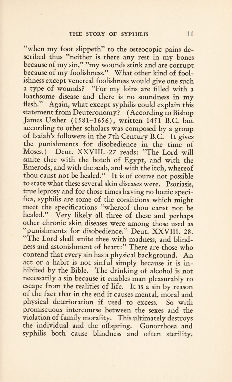 when my foot slippeth” to the osteocopic pains de¬ scribed thus neither is there any rest in my bones because of my sin,” my wounds stink and are corrupt because of my foolishness.” What other kind of fool¬ ishness except venereal foolishness would give one such a type of wounds? For my loins are filled with a loathsome disease and there is no soundness in my flesh.” Again, what except syphilis could explain this statement from Deuteronomy? (According to Bishop James Ussher (1581-1656), written 1451 B.C. but according to other scholars was composed by a group of Isaiah’s followers in the 7th Century B.C. It gives the punishments for disobedience in the time of Moses.) Deut. XXVIII. 27 reads: The Lord will smite thee with the botch of Egypt, and with the Emerods, and with the scab, and with the itch, whereof thou canst not be healed.” It is of course not possible to state what these several skin diseases were. Psoriasis, true leprosy and for those times having no luetic speci¬ fics, syphilis are some of the conditions which might meet the specifications whereof thou canst not be healed.” Very likely all three of these and perhaps other chronic skin diseases were among those used as punishments for disobedience.” Deut. XXVIII. 28. The Lord shall smite thee with madness, and blind¬ ness and astonishment of heart:” There are those who contend that every sin has a physical background. An act or a habit is not sinful simply because it is in¬ hibited by the Bible. The drinking of alcohol is not necessarily a sin because it enables man pleasurably to escape from the realities of life. It is a sin by reason of the fact that in the end it causes mental, moral and physical deterioration if used to excess. So with promiscuous intercourse between the sexes and the violation of family morality. This ultimately destroys the individual and the offspring. Gonorrhoea and syphilis both cause blindness and often sterility.