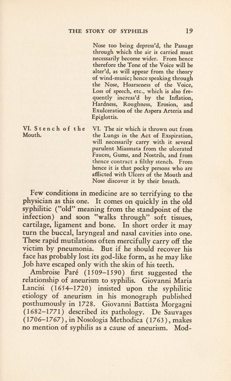 Nose too being depress’d, the Passage through which the air is carried must necessarily become wider. From hence therefore the Tone of the Voice will be alter’d, as will appear from the theory of wind-music; hence speaking through the Nose, Hoarseness of the Voice, Loss of speech, etc., which is also fre¬ quently increas’d by the Inflation, Hardness, Roughness, Erosion, and Exulceration of the Aspera Arteria and Epiglottis. VI. St ench of the VI. The air which is thrown out from Mouth. the Lungs in the Act of Exspiration, will necessarily carry with it several purulent Miasmata from the ulcerated Fauces, Gums, and Nostrils, and from thence contract a filthy stench. From hence it is that pocky persons who are afflicted with Ulcers of the Mouth and Nose discover it by their breath. Few conditions in medicine are so terrifying to the physician as this one. It comes on quickly in the old syphilitic (old” meaning from the standpoint of the infection) and soon walks through” soft tissues, cartilage, ligament and bone. In short order it may turn the buccal, laryngeal and nasal cavities into one. These rapid mutilations often mercifully carry off the victim by pneumonia. But if he should recover his face has probably lost its god-like form, as he may like Job have escaped only with the skin of his teeth. Ambroise Pare (1509—1590) first suggested the relationship of aneurism to syphilis. Giovanni Maria Lancisi (1654—1720) insisted upon the syphilitic etiology of aneurism in his monograph published posthumously in 1728. Giovanni Battista Morgagni (1682-1771) described its pathology. De Sauvages (1706-1767), in Nosologia Methodica (1763), makes no mention of syphilis as a cause of aneurism. Mod-