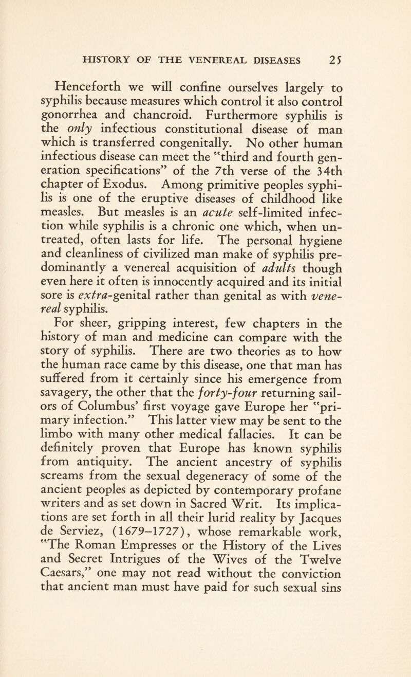 Henceforth we will confine ourselves largely to syphilis because measures which control it also control gonorrhea and chancroid. Furthermore syphilis is the only infectious constitutional disease of man which is transferred congenitally. No other human infectious disease can meet the third and fourth gen¬ eration specifications” of the 7th verse of the 34th chapter of Exodus. Among primitive peoples syphi¬ lis is one of the eruptive diseases of childhood like measles. But measles is an acute self-limited infec¬ tion while syphilis is a chronic one which, when un¬ treated, often lasts for life. The personal hygiene and cleanliness of civilized man make of syphilis pre¬ dominantly a venereal acquisition of adults though even here it often is innocently acquired and its initial sore is extra-genital rather than genital as with vene¬ real syphilis. For sheer, gripping interest, few chapters in the history of man and medicine can compare with the story of syphilis. There are two theories as to how the human race came by this disease, one that man has suffered from it certainly since his emergence from savagery, the other that the forty-four returning sail¬ ors of Columbus5 first voyage gave Europe her pri¬ mary infection.55 This latter view may be sent to the limbo with many other medical fallacies. It can be definitely proven that Europe has known syphilis from antiquity. The ancient ancestry of syphilis screams from the sexual degeneracy of some of the ancient peoples as depicted by contemporary profane writers and as set down in Sacred Writ. Its implica¬ tions are set forth in all their lurid reality by Jacques de Serviez, (1679—1727), whose remarkable work, The Roman Empresses or the History of the Lives and Secret Intrigues of the Wives of the Twelve Caesars,55 one may not read without the conviction that ancient man must have paid for such sexual sins